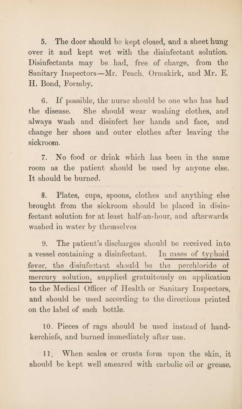 5. The door should be kept closed, and a sheet hung over it and kept wet with the disinfectant solution. Disinfectants may be had, free of charge, from the Sanitary Inspectors—Mr. Peach, Ormskirk, and Mr. E. H. Bond, Eormby. 6. If possible, the nurse should be one who has had the disease. She should wear washing clothes, and always wash and disinfect her hands and face, and change her shoes and outer clothes after leaving the sickroom. 7. No food or drink which has been in the same room as the patient should be used by anyone else. It should be burned. 8. Plates, cups, spoons, clothes and anything else brought from the sickroom should be placed in disin¬ fectant solution for at least half-an-hour, and afterwards washed in water by themselves 9. The patient^s discharges should be received into a vessel containing a disinfectant. In cases of typhoid fever, the disiafectant should be the perchloride of mercury solution, supplied gratuitously on application to the Medical Officer of Health or Sanitary Inspectors, and should be used according to the directions printed on the label of each bottle. 10. Pieces of rags should be used instead of hand¬ kerchiefs, and burned immediately after use. 11. When scales or crusts form upon the skin, it should be kept well smeared with carbolic oil or grease.