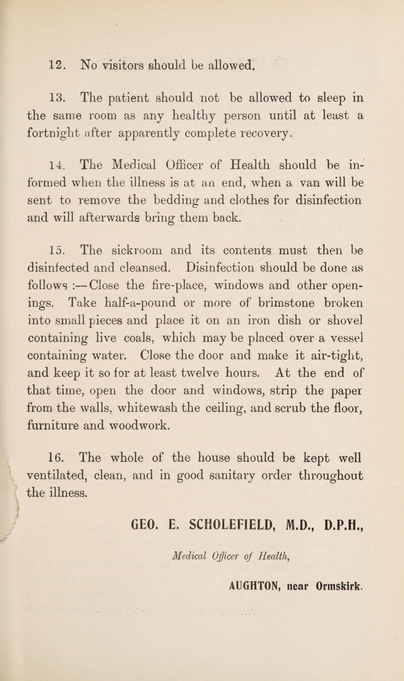 13. The patient should not be allowed to sleep in the same room as any healthy person until at least a fortnight after apparently complete recovery. 14. The Medical Officer of Health should be in¬ formed when the illness is at an end, when a van will be sent to remove the bedding and clothes for disinfection and will afterwards bring them back. 15. The sickroom and its contents must then be disinfected and cleansed. Disinfection should be done as follows Close the fire-place, windows and other open¬ ings. Take half-a-pound or more of brimstone broken into small pieces and place it on an iron dish or shovel containing live coals, which may be placed over a vessel containing water. Close the door and make it air-tight, and keep it so for at least twelve hours. At the end of that time, open the door and windows, strip the paper from the walls, whitewash the ceiling, and scrub the floor, furniture and woodwork. 16. The whole of the house should be kept well ventilated, clean, and in good sanitary order throughout the illness. GEO. E. SCHOLEFIELD, M.D., D.P.H., Medical Officer of Health, AUGHTON, near Ormskirk.