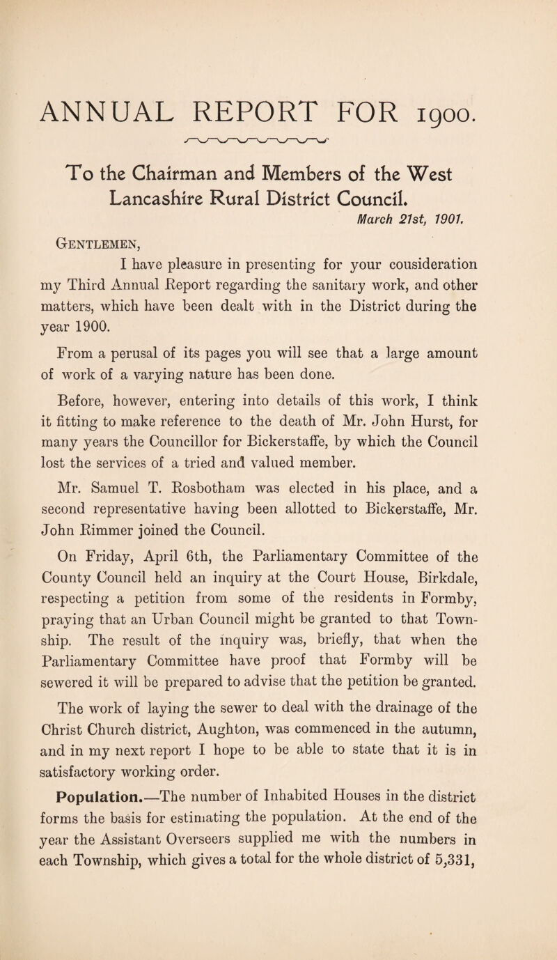 ANNUAL REPORT FOR 1900. To the Chairman and Members of the West Lancashire Rural District Council* March 21st, 1901. Gentlemen, I have pleasure in presenting for your cousideration my Third Annual Report regarding the sanitary work, and other matters, which have been dealt with in the District during the year 1900. From a perusal of its pages you will see that a large amount of work of a varying nature has been done. Before, however, entering into details of this work, I think it fitting to make reference to the death of Mr. John Hurst, for many years the Councillor for Bickerstaffe, by which the Council lost the services of a tried and valued member. Mr. Samuel T. Rosbotham was elected in his place, and a second representative having been allotted to Bickerstaffe, Mr. John Rimmer joined the Council. On Friday, April 6th, the Parliamentary Committee of the County Council held an inquiry at the Court House, Birkdale, respecting a petition from some of the residents in Formby, praying that an Urban Council might be granted to that Town¬ ship. The result of the inquiry was, briefly, that when the Parliamentary Committee have proof that Formby will be sewered it will be prepared to advise that the petition be granted. The work of laying the sewer to deal with the drainage of the Christ Church district, Aughton, was commenced in the autumn, and in my next report I hope to be able to state that it is in satisfactory working order. Population.—The number of Inhabited Houses in the district forms the basis for estimating the population. At the end of the year the Assistant Overseers supplied me with the numbers in each Township, which gives a total for the whole district of 5,331,