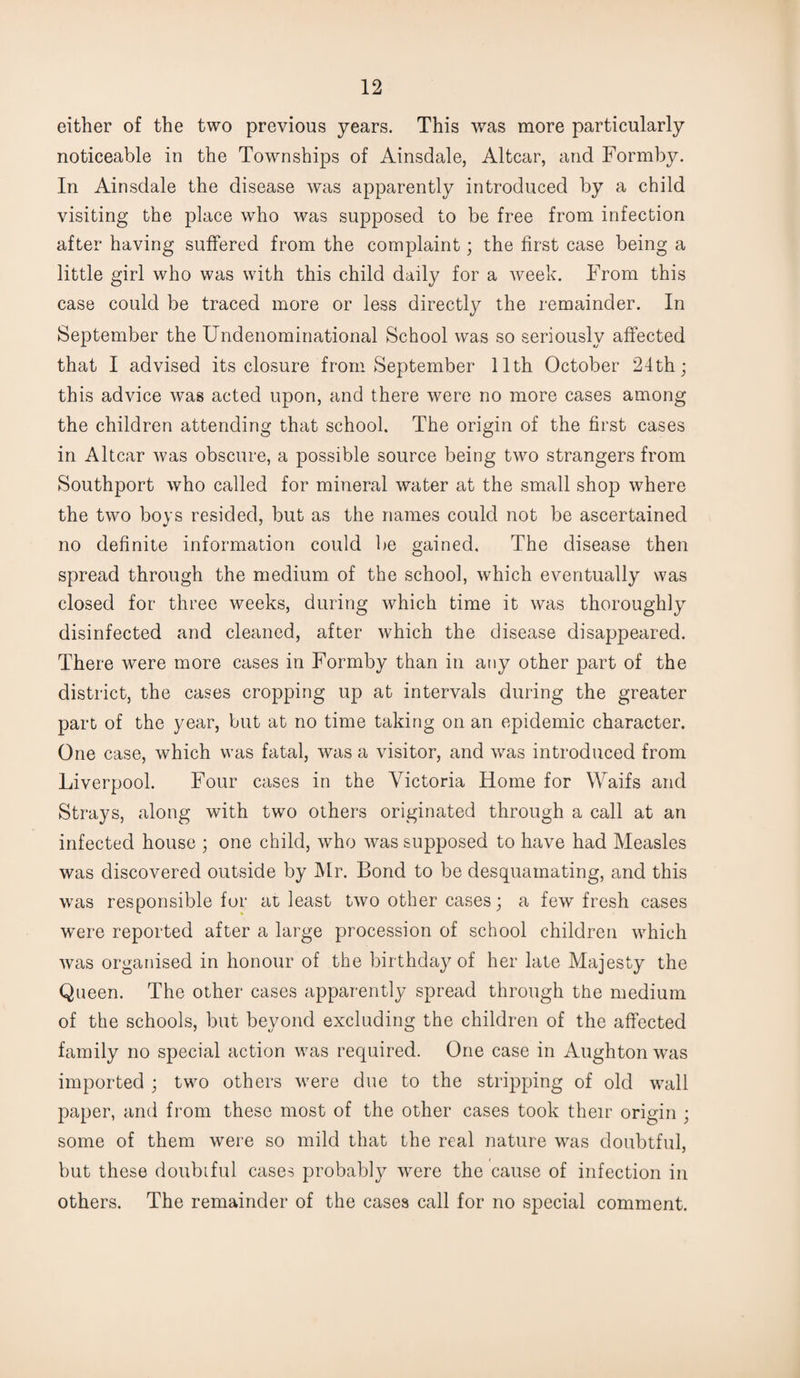 either of the two previous years. This was more particularly noticeable in the Townships of Ainsdale, Altcar, and Formby. In Ainsdale the disease was apparently introduced by a child visiting the place who was supposed to be free from infection after having suffered from the complaint; the first case being a little girl who was with this child daily for a week. From this case could be traced more or less directly the remainder. In September the Undenominational School was so seriously affected that I advised its closure from September 11th October 24th; this advice was acted upon, and there were no more cases among the children attending that school. The origin of the first cases in Altcar was obscure, a possible source being two strangers from Southport who called for mineral water at the small shop where the two boys resided, but as the names could not be ascertained no definite information could be gained. The disease then spread through the medium of the school, which eventually was closed for three weeks, during which time it was thoroughly disinfected and cleaned, after which the disease disappeared. There were more cases in Formby than in any other part of the district, the cases cropping up at intervals during the greater part of the year, but at no time taking on an epidemic character. One case, which was fatal, was a visitor, and was introduced from Liverpool. Four cases in the Victoria Home for Waifs and Strays, along with two others originated through a call at an infected house ; one child, who was supposed to have had Measles was discovered outside by Mr. Bond to be desquamating, and this was responsible for at least two other cases; a few fresh cases were reported after a large procession of school children which was organised in honour of the birthday of her late Majesty the Queen. The other cases apparently spread through the medium of the schools, but beyond excluding the children of the affected family no special action was required. One case in Aughton was imported ; two others were due to the stripping of old wall paper, and from these most of the other cases took their origin ; some of them were so mild that the real nature was doubtful, but these doubtful cases probably were the cause of infection in others. The remainder of the cases call for no special comment.