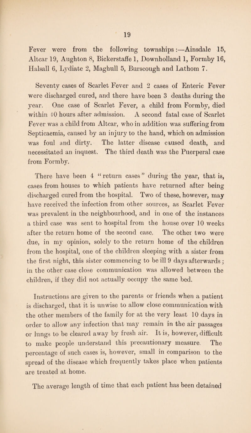 Fever were from the following townships:—Ainsdale 15, Altcar 19, Aughton 8, Bickerstaffe 1, Downholland 1, Formby 16, Halsall 6, Lydiate 2, Maghull 5, Burscough and Lathom 7. Seventy cases of Scarlet Fever and 2 cases of Enteric Fever were discharged cured, and there have been 3 deaths during the year. One case of Scarlet Fever, a child from Formby, died within 4 0 hours after admission. A second fatal case of Scarlet Fever was a child from Altcar, who in addition was suffering from Septicaemia, caused by an injury to the hand, which on admission was foul and clirtv. The latter disease caused death, and necessitated an inquest. The third death was the Puerperal case from Formby. There have been 4 “ return cases ” during the year, that is, cases from houses to which patients have returned after being discharged cured from the hospital. Two of these, however, may have received the infection from other sources, as Scarlet Fever was prevalent in the neighbourhood, and in one of the instances a third case was sent to hospital from the house over 10 weeks after the return home of the second case. The other two were due, in my opinion, solely to the return home of the children from the hospital, one of the children sleeping with a sister from the first night, this sister commencing to be ill 9 days afterwards; in the other case close communication was allowed between the children, if they did not actually occupy the same bed. Instructions are given to the parents or friends when a patient is discharged, that it is unwise to allow close communication with the other members of the family for at the very least 10 days in order to allow any infection that may remain in the air passages or lungs to be cleared away by fresh air. It is, however, difficult to make people understand this precautionary measure. The percentage of such cases is, however, small in comparison to the spread of the disease which frequently takes place when patients are treated at home. The average length of time that each patient has been detained