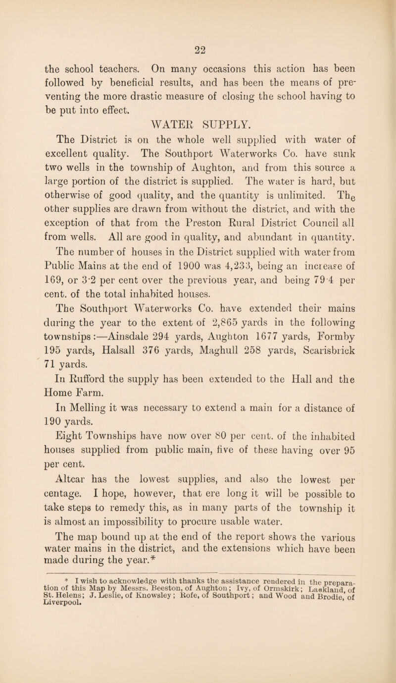the school teachers. On many occasions this action has been followed by beneficial results, and has been the means of pre¬ venting the more drastic measure of closing the school having to be put into effect. WATER SUPPLY. The District is on the whole well supplied with water of excellent quality. The Southport Waterworks Co. have sunk two wells in the township of Aughton, and from this source a large portion of the district is supplied. The water is hard, but otherwise of good quality, and the quantity is unlimited. The other supplies are drawn from without the district, and with the exception of that from the Preston Rural District Council all from wells. All are good in quality, and abundant in quantity. The number of houses in the District supplied with water from Public Mains at the end of 1900 was 4,233, being an increase of 169, or 3'2 per cent over the previous year, and being 79 4 per cent, of the total inhabited houses. The Southport Waterworks Co. have extended their mains during the year to the extent of 2,865 yards in the following townships:—Ainsdale 294 yards, Aughton 1677 yards, Formby 195 yards, Halsall 376 yards, Maghull 258 yards, Scarisbrick 71 yards. In Rufford the supply has been extended to the Hall and the Home Farm. In Melling it was necessary to extend a main for a distance of 190 yards. Eight Townships have now over 80 per cent, of the inhabited houses supplied from public main, five of these having over 95 per cent. Altcar has the lowest supplies, and also the lowest per centage. I hope, however, that ere long it will be possible to take steps to remedy this, as in many parts of the township it is almost an impossibility to procure usable water. The map bound up at the end of the report shows the various water mains in the district, and the extensions which have been made during the year.* * I wish to acknowledge with thanks the assistance rendered in the prepara¬ tion of this Map by Messrs. Beeston, of Aughton; Ivy, of Ormskirk; Lackland, of St. Helens; J. Leslie, of Knowsley; Rofe, of Southport; and Wood and Brodie ’ of Liverpool.