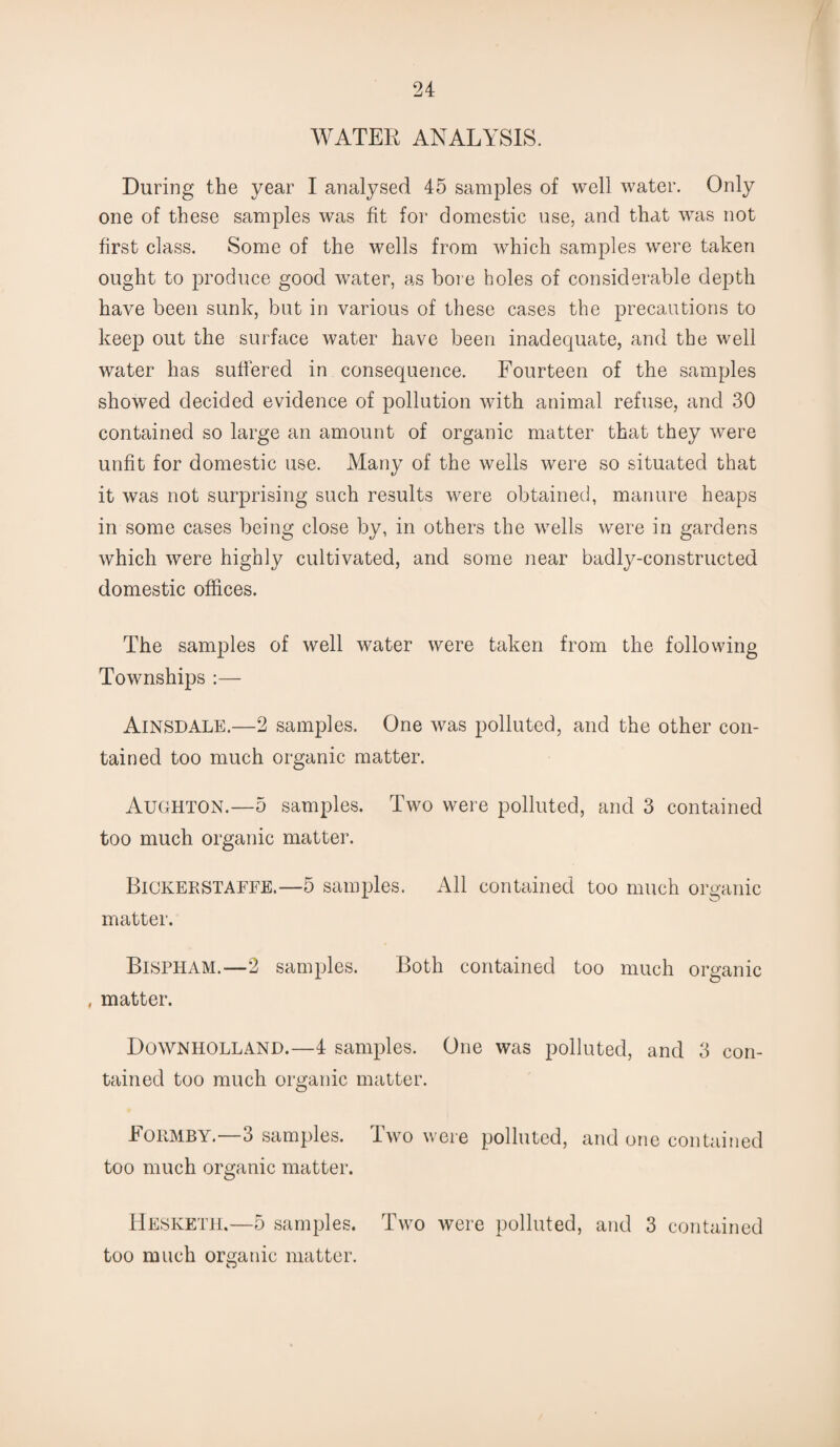 WATER ANALYSIS. During the year I analysed 45 samples of well water. Only one of these samples was fit for domestic use, and that was not first class. Some of the wells from which samples were taken ought to produce good water, as bore holes of considerable depth have been sunk, but in various of these cases the precautions to keep out the surface water have been inadequate, and the well water has suffered in consequence. Fourteen of the samples showed decided evidence of pollution with animal refuse, and 30 contained so large an amount of organic matter that they were unfit for domestic use. Many of the wells were so situated that it was not surprising such results were obtained, manure heaps in some cases being close by, in others the wells were in gardens which were highly cultivated, and some near badly-constructed domestic offices. The samples of well water were taken from the following Townships :— AiNSDALE.—2 samples. One was polluted, and the other con¬ tained too much organic matter. Aughton.—5 samples. Two were polluted, and 3 contained too much organic matter. Bickerstaffe.—5 samples. All contained too much organic matter. Bispham.—2 samples. Both contained too much organic , matter. Downholland.—4 samples. One was polluted, and 3 con¬ tained too much organic matter. Formby.—3 samples. Two were polluted, and one contained too much organic matter. Hesketh.—5 samples. Two were polluted, and 3 contained too much organic matter.