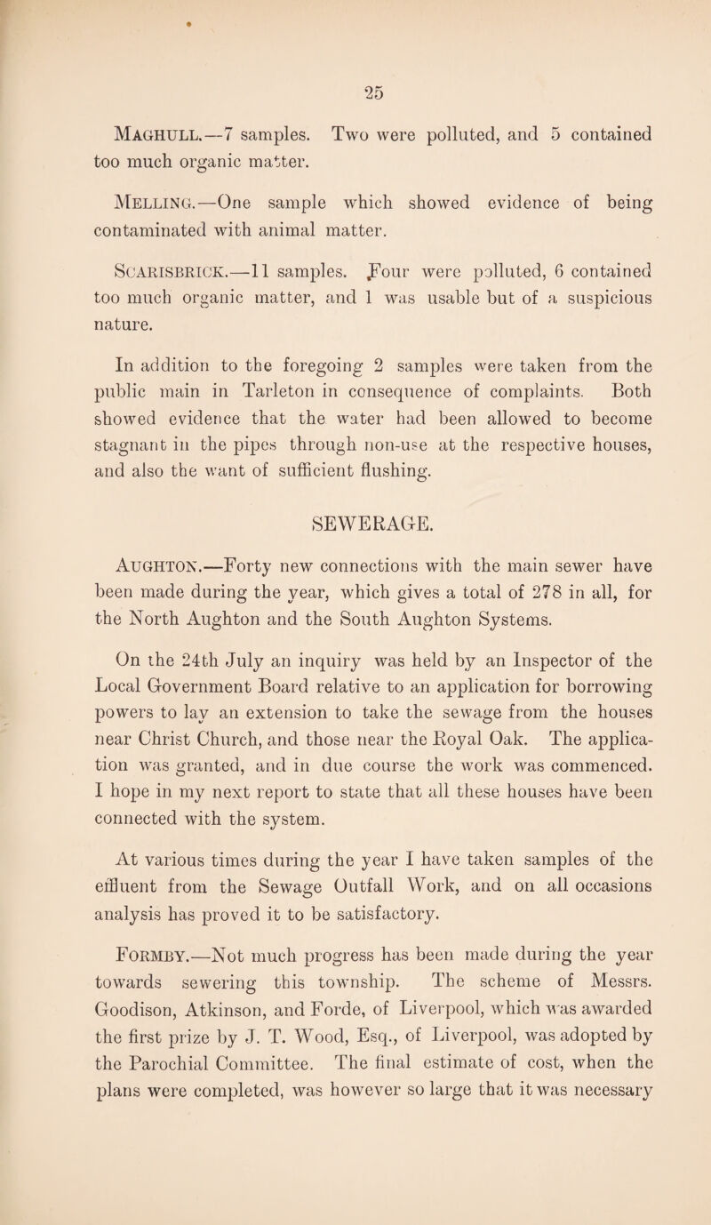 Maghull.—7 samples. Two were polluted, and 5 contained too much organic matter. Melling.—One sample which showed evidence of being contaminated with animal matter. SCARISBRICK.—11 samples, four were polluted, 6 contained too much organic matter, and 1 was usable but of a suspicious nature. In addition to the foregoing 2 samples were taken from the public main in Tarleton in consequence of complaints. Both showed evidence that the water had been allowed to become stagnant in the pipes through non-use at the respective houses, and also the want of sufficient flushing. SEWERAGE. Aughton.-—Forty new connections with the main sewer have been made during the year, which gives a total of 278 in all, for the North Aughton and the South Aughton Systems. On the 24th July an inquiry was held by an Inspector of the Local Government Board relative to an application for borrowing powers to lay an extension to take the sewage from the houses near Christ Church, and those near the Royal Oak. The applica¬ tion was granted, and in due course the work was commenced. I hope in my next report to state that all these houses have been connected with the system. At various times during the year I have taken samples of the effluent from the Sewage Outfall Work, and on all occasions analysis has proved it to be satisfactory. Formey.—Not much progress has been made during the year towards sewering this township. The scheme of Messrs. Goodison, Atkinson, and Forde, of Liverpool, which was awarded the first prize by J. T. Wood, Esq., of Liverpool, was adopted by the Parochial Committee. The final estimate of cost, when the plans were completed, was however so large that it was necessary