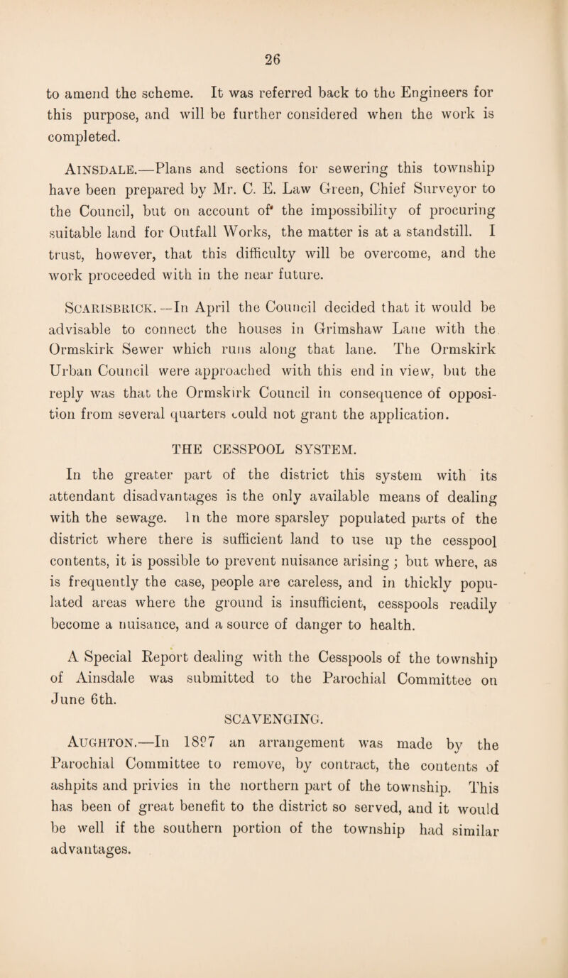 to amend the scheme. It was referred back to the Engineers for this purpose, and will be further considered when the work is completed. Ainsdale.—Plans and sections for sewering this township have been prepared by Mr. C. E. Law Green, Chief Surveyor to the Council, but on account of* the impossibility of procuring suitable land for Outfall Works, the matter is at a standstill. I trust, however, that this difficulty will be overcome, and the work proceeded with in the near future. Scarisbrick. —In April the Council decided that it would be advisable to connect the houses in Grimshaw Lane with the Ormskirk Sewer which runs along that lane. The Ormskirk Urban Council were approached with this end in view, but the reply was that the Ormskirk Council in consequence of opposi¬ tion from several quarters could not grant the application. THE CESSPOOL SYSTEM. In the greater part of the district this system with its attendant disadvantages is the only available means of dealing with the sewage. In the more sparsley populated parts of the district where there is sufficient land to use up the cesspool contents, it is possible to prevent nuisance arising ; but where, as is frequently the case, people are careless, and in thickly popu¬ lated areas where the ground is insufficient, cesspools readily become a nuisance, and a source of danger to health. A Special Report dealing with the Cesspools of the township of Ainsdale was submitted to the Parochial Committee on June 6th. SCAVENGING. Aughton.—In 18P7 an arrangement was made by the Parochial Committee to remove, by contract, the contents of ashpits and privies in the northern part of the township. This has been of great benefit to the district so served, and it would be well if the southern portion of the township had similar advantages.