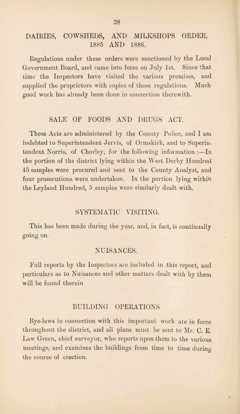 DAIRIES, COWSHEDS, AND MILKSHOPS ORDER, 1885 AND 1886. Regulations under these orders were sanctioned by the Local Government Board, and came into force on July 1st. Since that time the Inspectors have visited the various premises, and supplied the proprietors with copies of these regulations. Much good work has already been done in connection therewith. SALE OF FOODS AND DRUGS ACT. These Acts are administered by the County Police, and I am indebted to Superintendent Jervis, of Ormskirk, and to Superin¬ tendent Norris, of Chorley, for the following information :—In the portion of the district lying within the West Derby Hundred 45 samples were procured and sent to the County Analyst, and four prosecutions were undertaken. In the portion lying within the Ley land Hundred, 5 samples were similarly dealt with. SYSTEMATIC VISITING. This has been made during the year, and, in fact, is continually going on. NUISANCES. Full reports by the Inspectors are included in this report, and particulars as to Nuisances and other matters dealt with by them will be found therein BUILDING OPERATIONS Bye Jaws in connection with this important work are in force throughout the district, and all plans must be sent to Mr. C. E. Law Green, chief surveyor, who reports upon them to the various meetings, and examines the buildings from time to time during the course of erection.