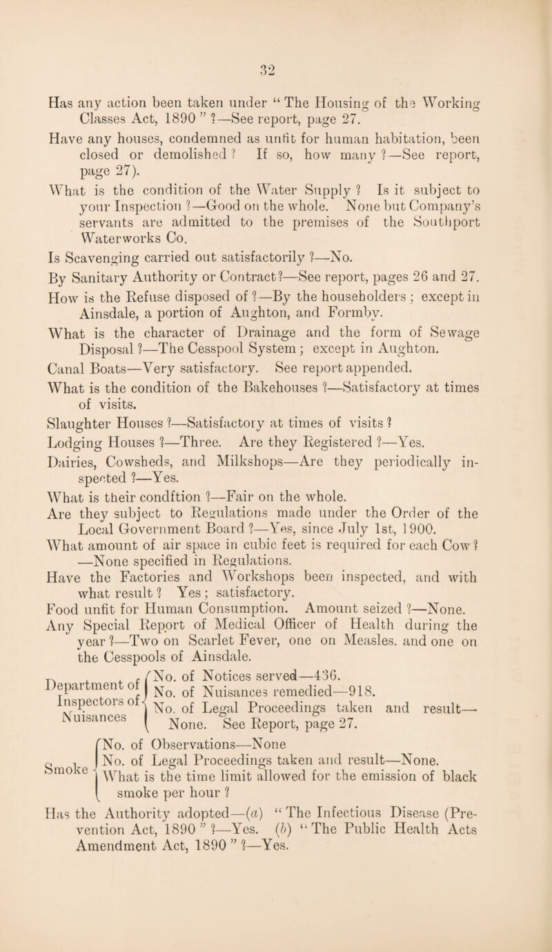 Has any action been taken under “ The Housing of the Working Classes Act, 1890 ” ?—See report, page 27. Have any houses, condemned as unfit for human habitation, been closed or demolished ? If so, how many ?—See report, page 27). What is the condition of the Water Supply ? Is it subject to your Inspection ?—Good on the whole. None but Company’s servants are admitted to the premises of the Southport Waterworks Co. Is Scavenging carried out satisfactorily ?—No. By Sanitary Authority or Contract?—See report, pages 26 and 27. How is the Refuse disposed of ?—By the householders; except in Ainsdale, a portion of Aughton, and Formbv. What is the character of Drainage and the form of Sewage Disposal ?—The Cesspool System ; except in Aughton. Canal Boats—Very satisfactory. See report appended. What is the condition of the Bakehouses ?—Satisfactory at times of visits. Slaughter Houses ?—Satisfactory at times of visits ? Lodging Houses ?—Three. Are they Registered ?—Yes. Dairies, Cowsheds, and Milkshops—Are they periodically in¬ spected ?—Yes. What is their condftion ?—Fair on the whole. Are they subject to Regulations made under the Order of the Local Government Board ?—Yes, since July 1st, 1900. What amount of air space in cubic feet is required for each Cow? —None specified in Regulations. Have the Factories and Workshops been inspected, and with what result ? Yes ; satisfactory. Food unfit for Human Consumption. Amount seized ?—None. Any Special Report of Medical Officer of Health during the year?—Two on Scarlet Fever, one on Measles, and one on the Cesspools of Ainsdale. Department of Inspectors of Nuisances No. of Notices served—436. No. of Nuisances remedied—918. No. of Legal Proceedings taken and result—- None. See Report, page 27. Smoke rNo. of Observations—None No. of Legal Proceedings taken and result—None. | What is the time limit allowed for the emission of black [ smoke per hour ? Has the Authority adopted—(a) “ The Infectious Disease (Pre¬ vention Act, 1890 ”?—Yes. (b) “The Public Health Acts Amendment Act, 1890 ” ?—Yes.