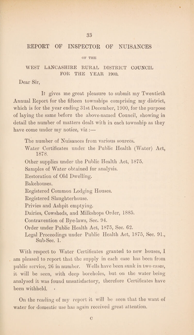 REPORT OF INSPECTOR OF NUISANCES OF THE WEST LANCASHIRE RURAL DISTRICT COUNCIL FOR THE YEAR 1900. Dear Sir, It gives me great pleasure to submit my Twentieth Annual Report for the fifteen townships comprising my district, which is for the year ending 31st December, 1900, for the purpose of laying the same before the above-named Council, showing in detail the number of matters dealt with in each township as they have come under my notice, viz :— The number of Nuisances from various sources. Water Certificates under the Public Health (Water) Act, 1878, Other supplies under the Public Health Act, 1875. Samples of Water obtained for analysis. Restoration of Old Dwelling. Bakehouses. Registered Common Lodging Houses. Registered Slaughterhouse. Privies and Ashpit emptying. Dairies, Cowsheds, and Milkshops Order, 1885. Contravention of Bye-laws, Sec. 94. Order under Public Health Act, 1875, Sec. 62. Legal Proceedings under Public Health Act, 1875, Sec. 91., Sub-Sec. 1. With respect to Water Certificates granted to new houses, I am pleased to report that the supply in each case has been from public service, 26 in number. Wells have been sunk in two cases, it will be seen, with deep boreholes, but on the water being analysed it was found unsatisfactory, therefore Certificates have been withheld. On the reading of my report it will be seen that the want of water for domestic use has again received great attention. c