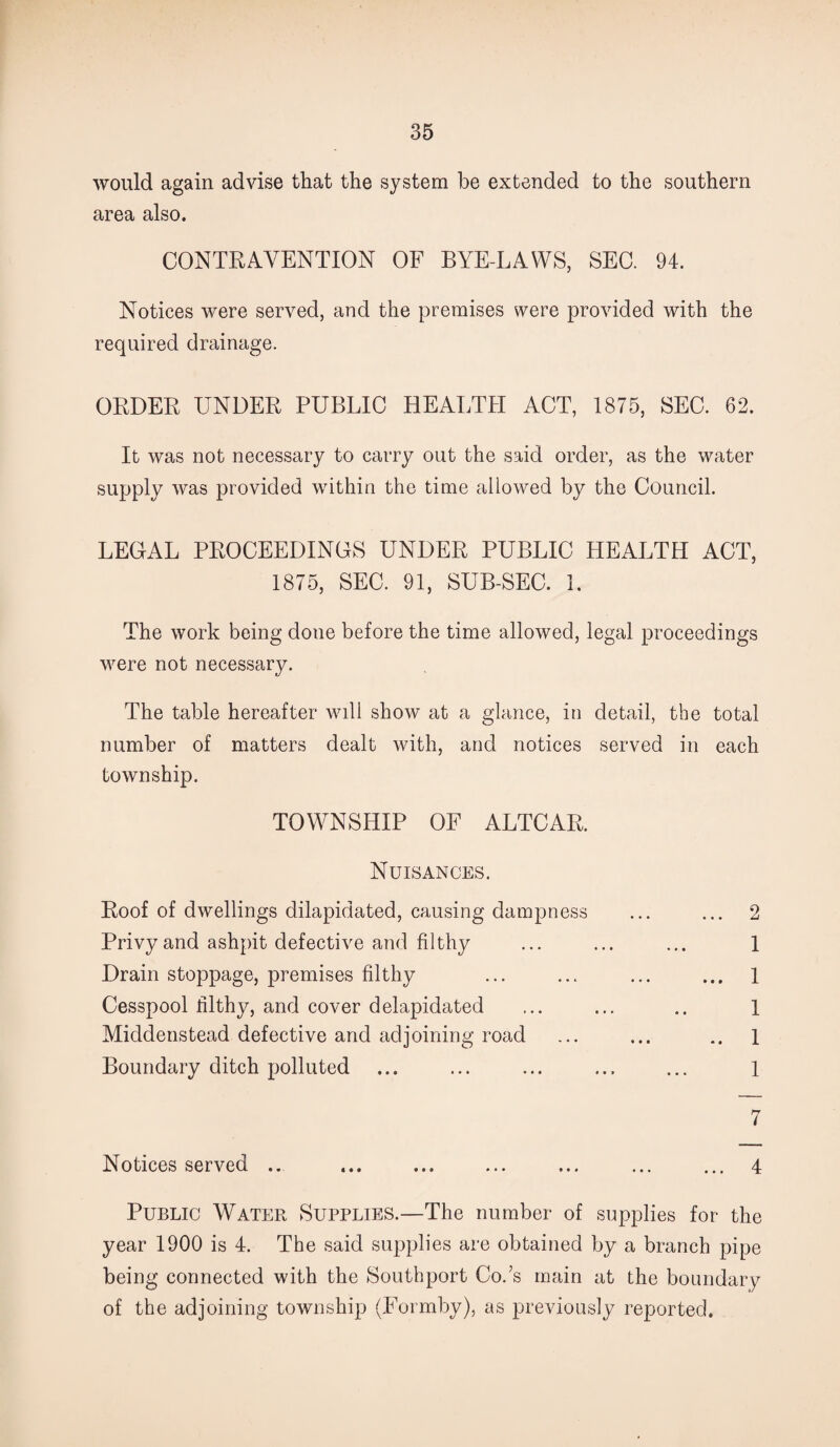 would again advise that the system be extended to the southern area also. CONTRAVENTION OF BYE-LAWS, SEC. 94. Notices were served, and the premises were provided with the required drainage. ORDER UNDER PUBLIC HEALTH ACT, 1875, SEC. 62. It was not necessary to carry out the said order, as the water supply was provided within the time allowed by the Council. LEGAL PROCEEDINGS UNDER PUBLIC HEALTH ACT, 1875, SEC. 91, SUB-SEC. 1. The work being done before the time allowed, legal proceedings were not necessary. The table hereafter will show at a glance, in detail, the total number of matters dealt with, and notices served in each township. TOWNSHIP OF ALTCAR. Nuisances. Roof of dwellings dilapidated, causing dampness ... ... 2 Privy and ashpit defective and filthy ... ... ... 1 Drain stoppage, premises filthy ... ... ... ... 1 Cesspool filthy, and cover delapidated ... ... .. 1 Middenstead defective and adjoining road ... ... 1 Boundary ditch polluted ... ... ... ... ... 1 7 Notices served .. ... ... ... ... ... ... 4 Public Water Supplies.—The number of supplies for the year 1900 is 4. The said supplies are obtained by a branch pipe being connected with the Southport Co.’s main at the boundary of the adjoining township (Formby), as previously reported.