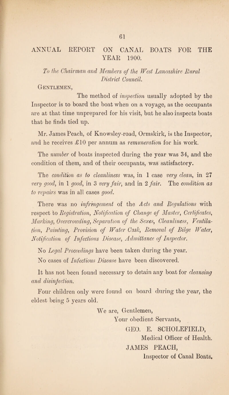 ANNUAL REPORT ON CANAL BOATS FOR THE YEAR 1900. To the Chairman and Members of the West Lancashire Rural District Council. Gentlemen, The method of inspection usually adopted by the Inspector is to board the boat when on a voyage, as the occupants are at that time unprepared for his visit, but he also inspects boats that he finds tied up. Mr. James Peach, of Knowsley-road, Ormskirk, is the Inspector, and he receives £10 per annum as remuneration for his work. The number of boats inspected during the year was 34, and the condition of them, and of their occupants, was satisfactory. The condition as to cleanliness was, in 1 case very clean, in 27 very good, in 1 good, in 3 very fair, and in 2 fair. The condition as to repairs was in all cases good. There was no infringement of the Acts and Regulations with respect to Registration, Notification of Change of Master, Certificates, Marking, Overcrowding, Separation of the Sexes, Cleanliness, Ventila¬ tion, Painting, Provision of Water Cask, Removal of Bilge Water, Notification of Infectious Disease, Admittance of Inspector. No Legal Proceedings have been taken during the year. No cases of Infectious Disease have been discovered. It has not been found necessary to detain any boat for cleansing and disinfection. Four children only were found on board during the year, the eldest being 5 years old. We are, Gentlemen, Your obedient Servants, GEO. E. SCHOLEFIELD, Medical Officer of Health. JAMES PEACH, Inspector of Canal Boats.