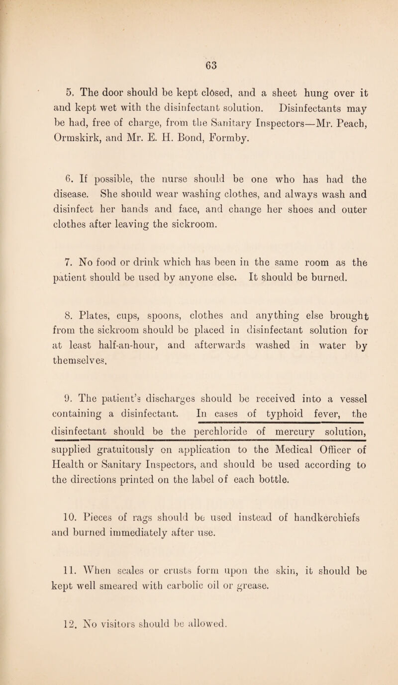 5, The door should be kept closed, and a sheet hung over it and kept wet with the disinfectant solution. Disinfectants may be had, free of charge, from the Sanitary Inspectors—Mr. Peach, Ormskirk, and Mr. E. H. Bond, Formby. 6. If possible, the nurse should be one who has had the disease. She should wear washing clothes, and always wash and disinfect her hands and face, and change her shoes and outer clothes after leaving the sickroom. 7. No food or drink wdiich has been in the same room as the patient should be used by anyone else. It should be burned. 8. Plates, cups, spoons, clothes and anything else brought from the sickroom should be placed in disinfectant solution for at least half-an-hour, and afterwards washed in water by themselves. 9. The patient’s discharges should be received into a vessel containing a disinfectant. In cases of typhoid fever, the disinfectant should be the perchloride of mercury solution, supplied gratuitously on application to the Medical Officer of Health or Sanitary Inspectors, and should be used according to the directions printed on the label of each bottle. 10. Pieces of rags should be used instead of handkerchiefs and burned immediately after use. 11. When scales or crusts form upon the skin, it should be kept well smeared with carbolic oil or grease. 12. No visitors should be allowed.