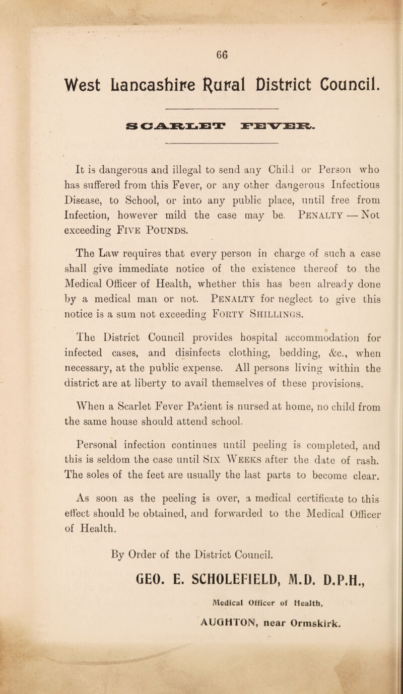 West Lancashire Hural District Council. S CAKLET FEVER. It is dangerous and illegal to send any Child or Person who has suffered from this Fever, or any other dangerous Infectious Disease, to School, or into any public place, until free from Infection, however mild the case may be. Penalty — Not exceeding Five Pounds. The Law requires that every person in charge of such a case shall give immediate notice of the existence thereof to the Medical Officer of Health, whether this has been already done by a medical man or not. Penalty for neglect to give this notice is a sum not exceeding Forty Shillings. The District Council provides hospital accommodation for infected cases, and disinfects clothing, bedding, &c., when necessary, at the public expense. All persons living within the district are at liberty to avail themselves of these provisions. When a Scarlet Fever Patient is nursed at home, no child from the same house should attend school. • Personal infection continues until peeling is completed, and this is seldom the case until Six Weeks after the date of rash. The soles of the feet are usually the last parts to become clear. As soon as the peeling is over, a medical certificate to this efiect should be obtained, and forwarded to the Medical Officer of Health. By Order of the District Council. GEO. E. SCH0LEF1ELD, M.D. D.P.H., Medical Officer of Health,