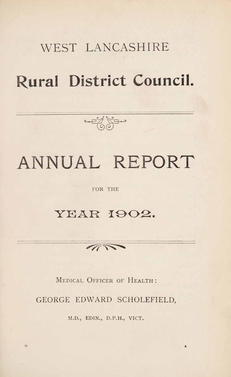 WEST LANCASHIRE Rural District Council. ANNUAL REPORT FOR THE YEAR 1002, Medical Officer of Health : GEORGE EDWARD SCHOLEFIELD, M.D., EDIN., D.P.H., VICT.