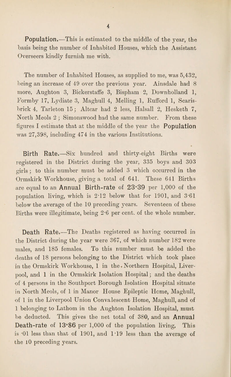 Population.—This is estimated to the middle of the year, the basis being the number of Inhabited Houses, which the Assistant Overseers kindly furnish me with. The number of Inhabited Houses, as supplied to me, was 5,432, being an increase of 49 over the previous year. Ainsdale had 8 more, Aughton 3, Bickerstaffe 3, Bispham 2, Downholland 1, Formby 17, Lydiate 3, Maghull 4, Melling 1, Rufford 1, Scaris- brick 4, Tarleton 15; Altcar had 2 less, Halsall 2, Hesketh 7, North Meols 2 ; Simonswood had the same number. From these figures I estimate that at the middle of the year the Population was 27,398, including 474 in the various Institutions. • Birth Rate.—Six hundred and thirty-eight Births were registered in the District during the year, 335 boys and 303 girls : to this number must be added 3 which occurred in the Ormskirk Workhouse, giving a total of 641. These 641 Births are equal to an Annual Birth-rate of 23*39 per 1,000 of the population living, which is 2T2 below that for 1901, and 3*61 below the average of the 10 preceding years. Seventeen of these Births were illegitimate, being 2-6 per cent, of the whole number. Death Rate.—The Deaths registered as having occurred in the District during the year were 367, of which number 182 were males, and 185 females. To this number must be added the deaths of 18 persons belonging to the District which took place in the Ormskirk Workhouse, 1 in the.Northern Hospital, Liver¬ pool, and 1 in the Ormskirk Isolation Hospital; and the deaths of 4 persons in the Southport Borough Isolation Hospital situate in North Meols, of 1 in Manor House Epileptic Home, Maghull, of 1 in the Liverpool Union Convalescent Home, Maghull, and of 1 belonging to Lathom in the Aughton Isolation Hospital, must be deducted. This gives the net total of 380, and an Annual Death-rate of 13'86 per 1,000 of the population living, This is -01 less than that of 1901, and 1T9 less than the average of the 10 preceding years.