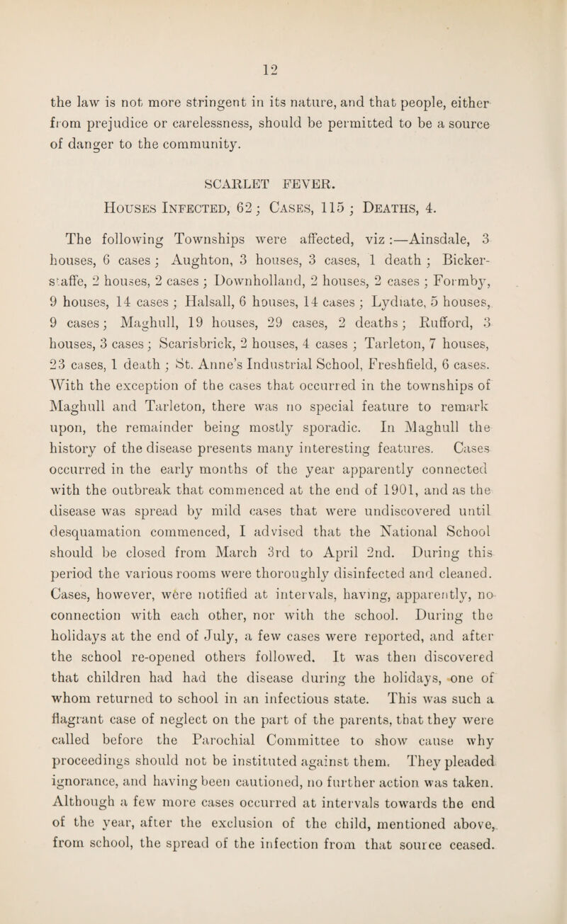 from prejudice or carelessness, should be permitted to be a source of danger to the community. SCARLET FEVER. Houses Infected, 62; Cases, 115 ; Deaths, 4. The following Townships were affected, viz:—Ainsdale, 3 houses, 6 cases ; Aughton, 3 houses, 3 cases, 1 death ; Bicker¬ s'; affe, 2 houses, 2 cases ; Downholland, 2 houses, 2 cases ; Formby, 9 houses, 14 cases ; Halsall, 6 houses, 14 cases ; Lychate, 5 houses, 9 cases; Maghull, 19 houses, 29 cases, 2 deaths; Rufford, 3 houses, 3 cases; Scarisbrick, 2 houses, 4 cases ; Tarleton, 7 houses, 23 cases, 1 death ; i3t. Anne’s Industrial School, Freshfield, 6 cases. With the exception of the cases that occurred in the townships of Maghull and Tarleton, there was no special feature to remark upon, the remainder being mostly sporadic. In Maghull the history of the disease presents many interesting features. Cases occurred in the early months of the year apparently connected with the outbreak that commenced at the end of 1901, and as the disease was spread by mild cases that were undiscovered until desquamation commenced, I advised that the National School should be closed from March 3rd to April 2nd. During this period the various rooms were thoroughly disinfected and cleaned. Cases, however, were notified at intervals, having, apparently, no- connection with each other, nor with the school. During the holidays at the end of July, a few cases were reported, and after the school re-opened others followed. It was then discovered that children had had the disease during the holidays, one of whom returned to school in an infectious state. This was such a flagrant case of neglect on the part of the parents, that they were called before the Parochial Committee to show cause why proceedings should not be instituted against them. They pleaded ignorance, and having been cautioned, no further action was taken. Although a few more cases occurred at intervals towards the end of the year, after the exclusion of the child, mentioned above, from school, the spread of the infection from that source ceased.