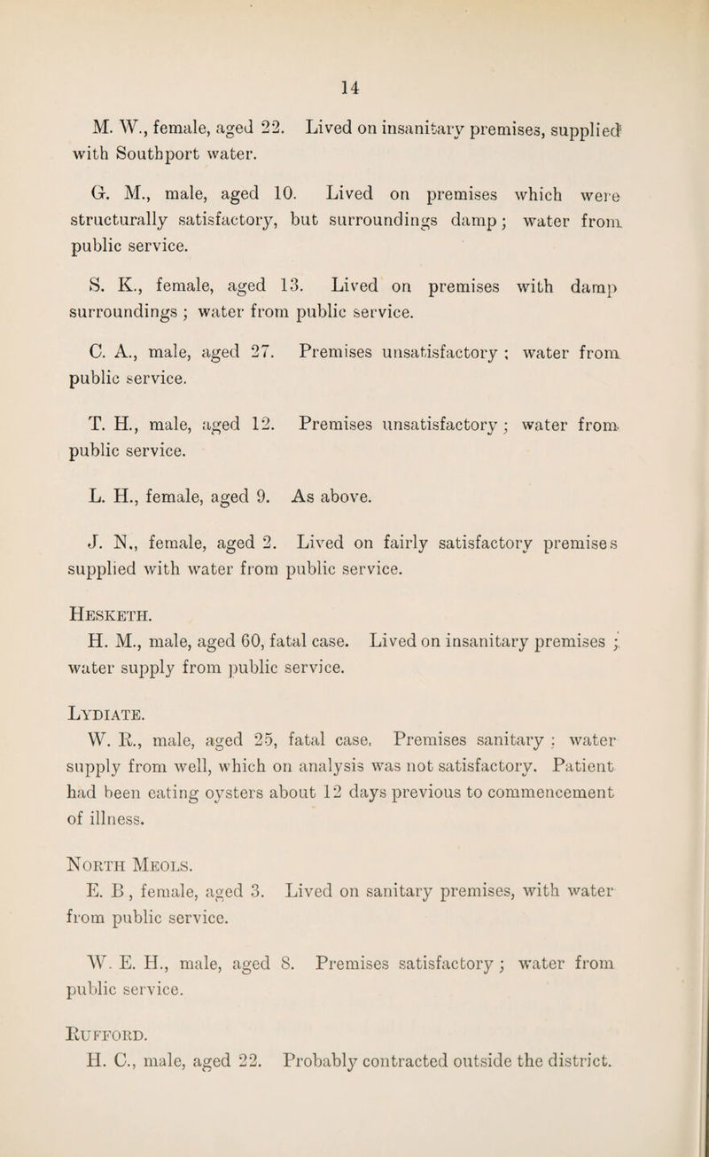 M. W., female, aged 22. Lived on insanitary premises, supplied with Southport water. G. M., male, aged 10. Lived on premises which were structurally satisfactory, but surroundings damp; water from public service. S. K., female, aged 13. Lived on premises with damp surroundings ; water from public service. C. A., male, aged 27. Premises unsatisfactory ; water from public service. T. H., male, aged 12. Premises unsatisfactory; water from public service. L. H., female, aged 9. As above. J. N., female, aged 2. Lived on fairly satisfactory premises supplied with water from public service. Hesketh. H. M., male, aged 60, fatal case. Lived on insanitary premises ; water supply from public service. Lydiate. W. R., male, aged 25, fatal case, Premises sanitary : water supply from well, which on analysis was not satisfactory. Patient had been eating oysters about 12 days previous to commencement of illness. North Meols. E. B, female, aged 3. Lived on sanitary premises, with water from public service. W. E. H., male, aged 8. Premises satisfactory ; water from public service. Rufford. H. C., male, aged 22. Probably contracted outside the district.