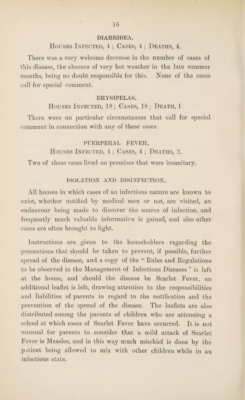 DIARRHCEA. Houses Infected, 4; Cases, 4; Deaths, 4. There was a very welcome decrease in the number of cases of this disease, the absence of very hot weather in the late summer months, being no doubt responsible for this. None of the cases call for special comment. ERYSIPELAS. Houses Infected, 18; Cases, 18; Death, L There were no particular circumstances that call for special comment in connection with any of these cases. PUERPERAL FEVER. Houses Infected, 4 ; Cases, 4; Deaths, 2. Two of these cases lived on premises that were insanitary. ISOLATION AND DISINFECTION. All houses in which cases of an infectious nature are known to exist, whether notified by medical men or not, are visited, an endeavour being made to discover the source of infection, and frequently much valuable information is gained, and also other cases are often brought to light. Instructions are given to the householders regarding the precautions that should be taken to prevent, if possible, further spread of the disease, and a copy of the “ Rules and Regulations to be observed in the Management of Infectious Diseases ” is left at the house, aud should the disease be Scarlet Fever, an additional leaflet is left, drawing attention to the responsibilities and liabilities of parents in regard to the notification and the prevention of the spread of the disease. The leaflets are also distributed among the parents of children who are attending a school at which cases of Scarlet Fever have occurred. It is not unusual for parents to consider that a mild attack of Scarlet Fever is Measles, and in this way much mischief is done by the p itient being allowed to mix with other children while in an infectious state.