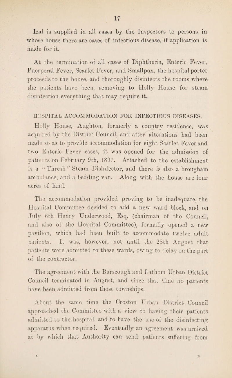 Izal is supplied in all cases by the Inspectors to persons in whose house there are cases of infectious disease, if application is made for it. At the termination of all cases of Diphtheria, Enteric Fever, Puerperal Fever, Scarlet Fever, and Smallpox, the hospital porter proceeds to the house, and thoroughly disinfects the rooms where the patients have been, removing to Holly House for steam disinfection everything that may require it. HOSPITAL ACCOMMODATION FOR INFECTIOUS DISEASES. Holly House, Aughton, formerly a country residence, was acquired by the District Council, and after alterations had been made so as to provide accommodation for eight Scarlet Fever and two Enteric Fever cases, it was opened for the admission of patients on February 9th, 1897. Attached to the establishment is a Ct Thresh Steam Disinfector, and there is also a brougham ambulance, and a bedding van. Along with the house are four acres of land. The accommodation provided proving to be inadequate, the Hospital Committee decided to add a new ward block, and on July 6th Henry Underwood, Esq. (chairman of the Council, and also of the Hospital Committee), formally opened a new pavilion, which had been built to accommodate twelve adult patients. It was, however, not until the 28th August that patients were admitted to these wards, owing to delay on the part of the contractor. The agreement with the Burscough and Fathom Urban District Council terminated in August, and since that time no patients have been admitted from those townships. About the same time the Croston Urban District Council approached the Committee with a view to having their patients admitted to the hospital, and to have the use of the disinfecting apparatus when required. Eventually an agreement was arrived at by which that Authority can send patients suffering from o B