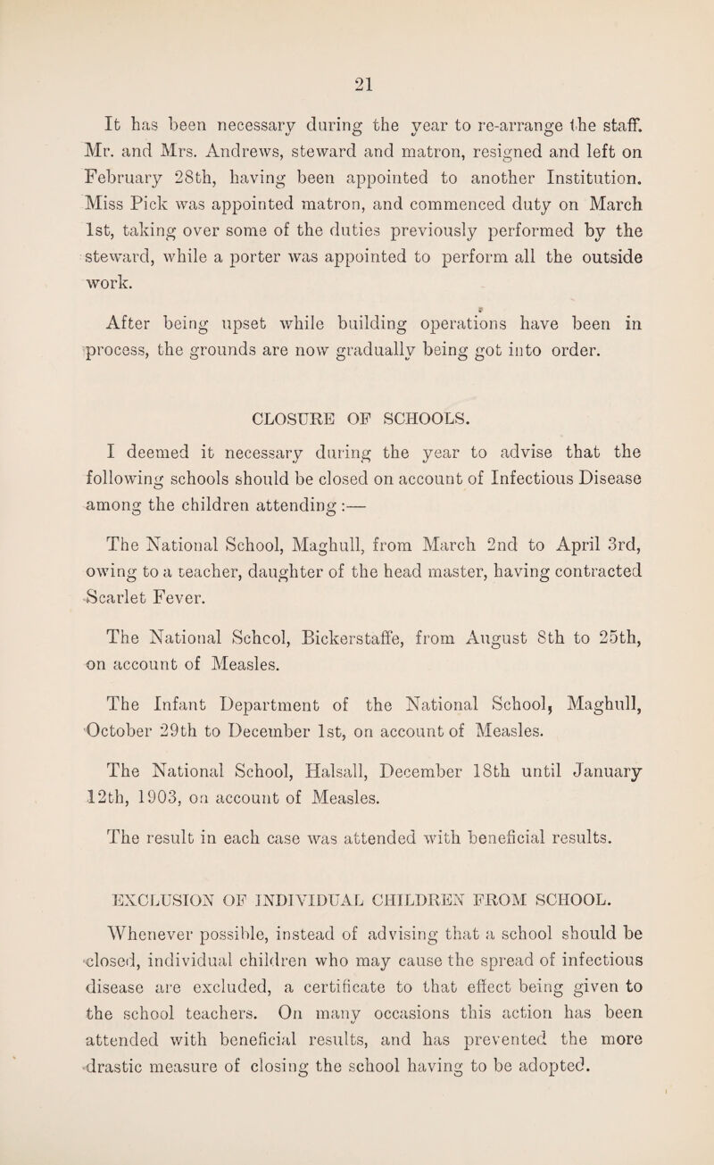 It has been necessary during the year to re-arrange the staff. Mr. and Mrs. Andrews, steward and matron, resigned and left on February 28th, having been appointed to another Institution. Miss Pick was appointed matron, and commenced duty on March 1st, taking over some of the duties previously performed by the steward, while a porter was appointed to perform all the outside work. After being upset while building operations have been in process, the grounds are now gradually being got into order. CLOSURE OF SCHOOLS. I deemed it necessary during the year to advise that the following schools should be closed on account of Infectious Disease among the children attending :— The National School, Maghull, from March 2nd to April 3rd, owing to a teacher, daughter of the head master, having contracted -Scarlet Fever. The National School, Bickerstaffe, from August 8th to 25th, on account of Measles. The Infant Department of the National School, Maghull, October 29th to December 1st, on account of Measles. The National School, Halsall, December 18th until January 12th, 1903, on account of Measles. The result in each case was attended with beneficial results. EXCLUSION OF INDIVIDUAL CHILDREN FROM SCHOOL. Whenever possible, instead of advising that a school should be •closed, individual children who may cause the spread of infectious disease are excluded, a certificate to that effect being given to the school teachers. On many occasions this action has been i/ attended with beneficial results, and has prevented the more -drastic measure of closing the school having to be adopted.