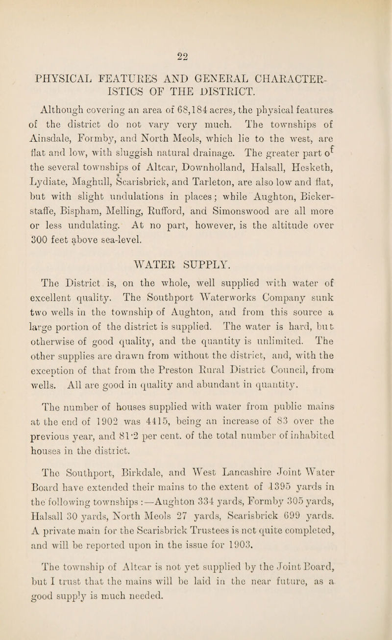 99 PHYSICAL FEATUEES AND GENERAL CHARACTER¬ ISTICS OF THE DISTRICT. Although covering an area of 68,184 acres, the physical features of the district do not vary very much. The townships of Ainsdale, Formby, and North Meols, which lie to the west, are flat and low, with sluggish natural drainage. The greater part the several townships of Altcar, Downholland, Halsall, Flesketh, a Lydiate, Maghull, Scarisbrick, and Tarleton, are also low and flat, but with slight undulations in places; while Aughton, Bicker- staffe, Bispham, Melling, Rufford, and Simonswood are all more or less undulating. At no part, however, is the altitude over 300 feet above sea-level. * WATER SUPPLY. The District is, on the whole, well supplied with water of excellent quality. The Southport Waterworks Company sunk two wells in the township of Aughton, and from this source a large portion of the district is supplied. The water is hard, bu t otherwise of good quality, and the quantity is unlimited. The other supplies are drawn from without the district, and, with the exception of that from the Preston Rural District Council, from wells. All are good in quality and abundant in quantity. The number of houses supplied with water from public mains at the end of 1902 was 4415, being an increase of 83 over the previous year, and 81 2 per cent, of the total number of inhabited houses in the district. The Southport, Birkdale, and West Lancashire Joint Water Board have extended their mains to the extent of 1395 yards in the following townships :—Aughton 334 yards, Formby 305 yards, Halsall 30 yards, North Meols 27 yards, Scarisbrick 699 yards. A private main for the Scarisbrick Trustees is not quite completed, and will be reported upon in the issue for 1903. The township of Altcar is not yet supplied by the Joint Board, but I trust that the mains will be laid in the near future, as a good supply is much needed.