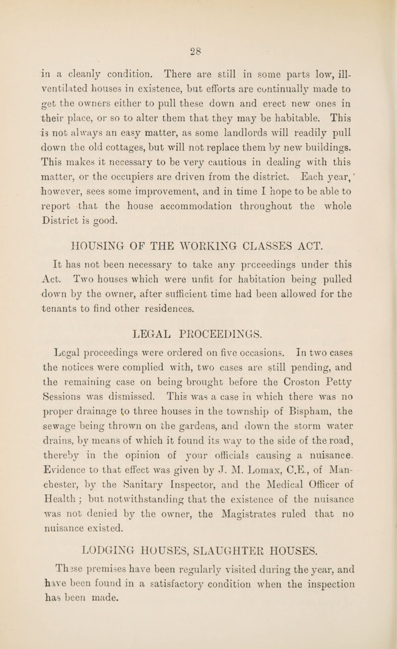 in a cleanly condition. There are still in some parts low, ill- ventilated houses in existence, but efforts are continually made to get the owners either to pull these down and erect new ones in their place, or so to alter them that they may be habitable. This is not always an easy matter, as some landlords will readily pull down the old cottages, but will not replace them by new buildings. This makes it necessary to be very cautious in dealing with this matter, or the occupiers are driven from the district. Each year, however, sees some improvement, and in time I hope to be able to report that the house accommodation throughout the whole District is good. HOUSING OF THE WORKING CLASSES ACT. It has not been necessary to take any proceedings under this Act. Two houses which were unfit for habitation being pulled down by the owner, after sufficient time had been allowmd for the tenants to find other residences. LEGAL PROCEEDINGS. Legal proceedings were ordered on five occasions. In two cases the notices were complied with, two cases are still pending, and the remaining case on being brought before the Croston Petty Sessions was dismissed. This was a case in which there was no proper drainage to three houses in the township of Bispham, the sewage being thrown on the gardens, and down the storm water drains, by means of which it found its way to the side of the road, thereby in the opinion of your officials causing a nuisance. Evidence to that effect was given by J. M. Lomax, C.E., of Man¬ chester, by the Sanitary Inspector, and the Medical Officer of Health ; but notwithstanding that the existence of the nuisance was not denied by the owner, the Magistrates ruled that no nuisance existed. LODGING HOUSES, SLAUGHTER HOUSES. Th3se premises have been regularly visited during the year, and have been found in a satisfactory condition vffien the inspection has been made.