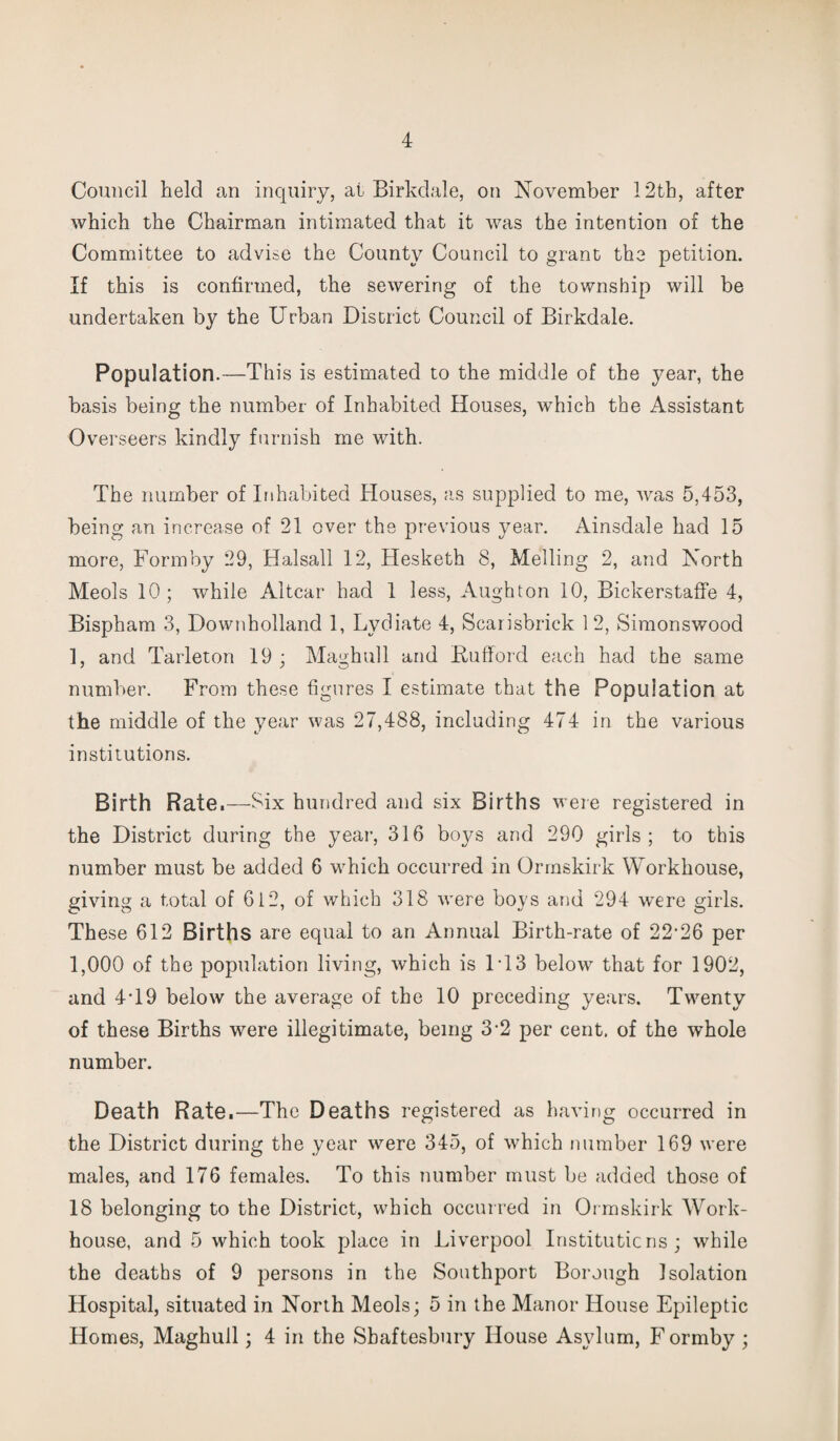 Council held an inquiry, at Birkdale, on November 12th, after which the Chairman intimated that it was the intention of the Committee to advise the County Council to grant the petition. If this is confirmed, the sewering of the township will be undertaken by the Urban District Council of Birkdale. Population.—This is estimated to the middle of the year, the basis being the number of Inhabited Houses, which the Assistant Overseers kindly furnish me with. The number of Inhabited Houses, as supplied to me, was 5,453, being an increase of 21 over the previous year. Ainsdale had 15 more, Form by 29, Halsall 12, Hesketh 8, Melling 2, and North Meols 10; while Altcar had 1 less, Aughton 10, Bickerstaffe 4, Bispham 3, Downholland 1, Lydiate 4, Scarisbrick 12, Simonswood 1, and Tarleton 19; Maghull and Kufforcl each had the same number. From these figures I estimate that the Population at the middle of the year was 27,488, including 474 in the various institutions. Birth Rate.—Six hundred and six Births were registered in the District during the year, 316 boys and 290 girls; to this number must be added 6 which occurred in Ormskirk Workhouse, giving a total of 612, of which 318 were boys and 294 were girls. These 612 Births are equal to an Annual Birth-rate of 22-26 per 1,000 of the population living, which is FI3 below that for 1902, and 4T9 below the average of the 10 preceding years. Twenty of these Births were illegitimate, being 3-2 per cent, of the whole number. Death Rate.—The Deaths registered as having occurred in the District during the year were 345, of which number 169 were males, and 176 females. To this number must be added those of 18 belonging to the District, which occurred in Ormskirk Work- house, and 5 which took place in Liverpool Institutions; while the deaths of 9 persons in the Southport Borough Isolation Hospital, situated in North Meols; 5 in the Manor House Epileptic Homes, Maghull; 4 in the Shaftesbury House Asylum, F ormby ;