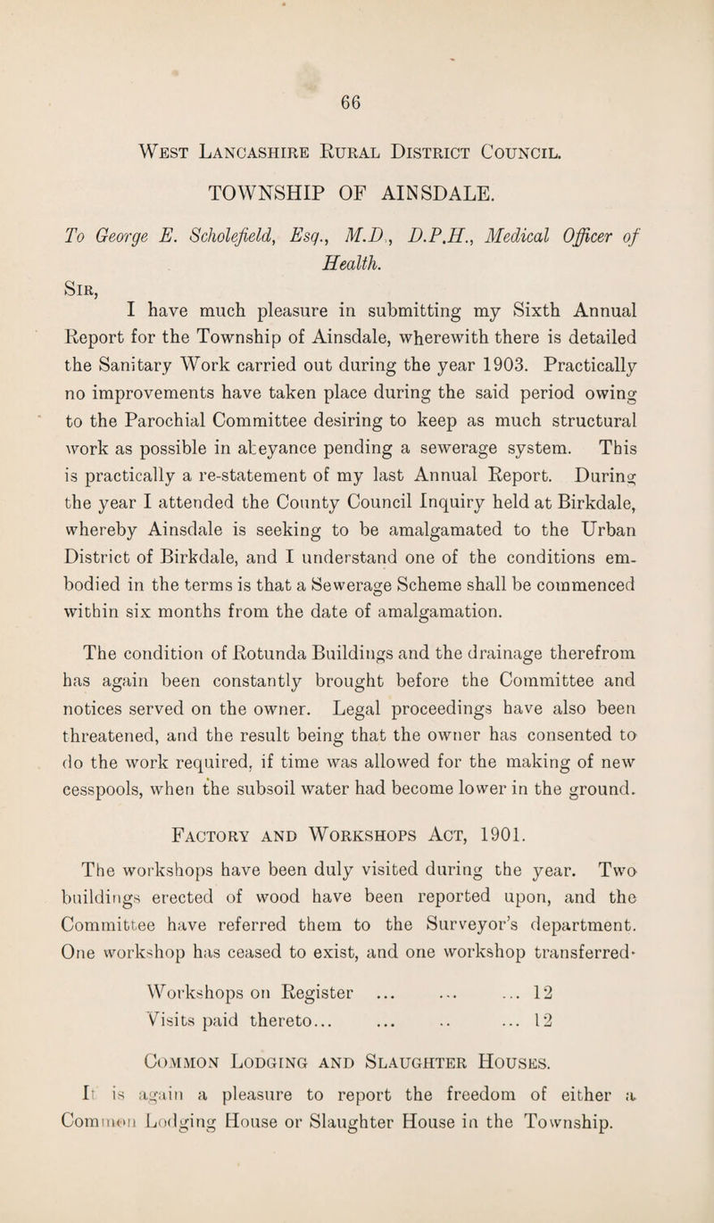 West Lancashire Rural District Council. TOWNSHIP OF AINSDALE. To George E. Scliolefield, Esq., M.D, D.P.H., Medical Officer of Health. Sir, I have much pleasure in submitting my Sixth Annual Report for the Township of Ainsdale, wherewith there is detailed the Sanitary Work carried out during the year 1903. Practically no improvements have taken place during the said period owing to the Parochial Committee desiring to keep as much structural work as possible in abeyance pending a sewerage system. This is practically a re-statement of my last Annual Report. During the year I attended the County Council Inquiry held at Birkdale, whereby Ainsdale is seeking to be amalgamated to the Urban District of Birkdale, and I understand one of the conditions em¬ bodied in the terms is that a Sewerage Scheme shall be commenced within six months from the date of amalgamation. The condition of Rotunda Buildings and the drainage therefrom has again been constantly brought before the Committee and notices served on the owner. Legal proceedings have also been threatened, and the result being that the owner has consented to do the work required, if time was allowed for the making of new cesspools, when the subsoil water had become lower in the ground. Factory and Workshops Act, 1901. The workshops have been duly visited during the year. Two buildings erected of wood have been reported upon, and the Committee have referred them to the Surveyor’s department. One workshop has ceased to exist, and one workshop transferred* Workshops on Register ... ... ... 12 Visits paid thereto... ... .. ... 12 Common Lodging and Slaughter Houses. It is again a pleasure to report the freedom of either a Common Lodging House or Slaughter House in the Township.