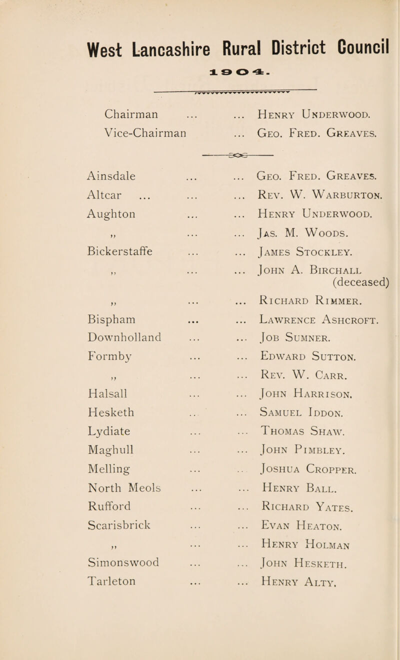 Chairman Vice-Chairman Ainsdale Altcar Aughton i) Bickerstaffe Bispham Downholland Form by n Halsall Hesketh Lydiate Maghull Melling North Meols Rufford Scarisbrick Simonswood Tarleton Henry Underwood. Geo. Fred. Greaves. Geo. Fred. Greaves. Rev. W. Warburton. Henry Underwood. Jas. M. Woods. James Stockley. John A. Birchall (deceased) Richard Rimmer. Lawrence Ashcroft. Job Sumner. Edward Sutton. Rev. W. Carr. John Harrison. Samuel Iddon. Thomas Shaw. John Pimbley. Joshua Cropper. Henry Ball. Richard Yates. Evan Heaton. Henry Holman John Hesketh. Henry Alty.