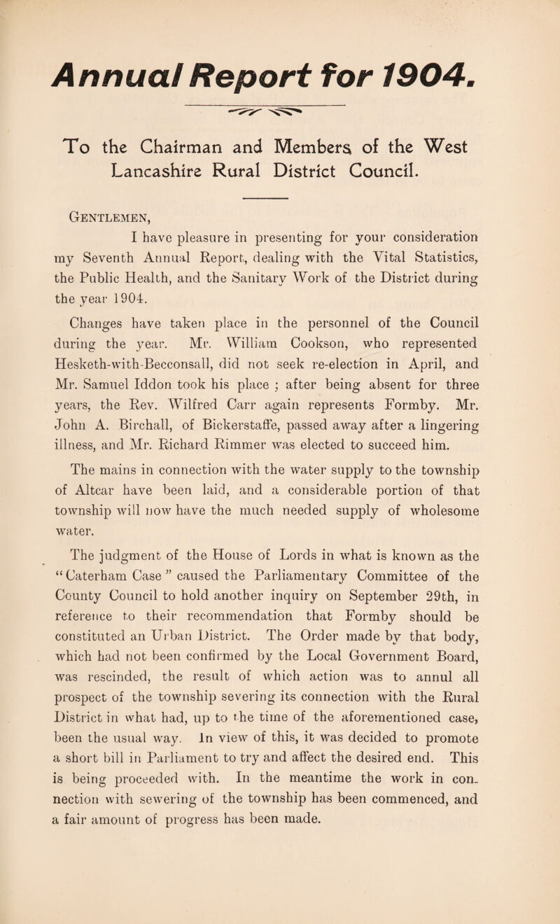 Annual Report for 1904, To the Chairman and Members of the West Lancashire Rural District Council. Gentlemen, I have pleasure in presenting for your consideration my Seventh Annual Report, dealing with the Vital Statistics, the Public Health, and the Sanitary Work of the District during the year 1904. it Changes have taken place in the personnel of the Council during the year. Mr. William Cookson, who represented Hesketh-with-Becconsall, did not seek re-election in April, and Mr. Samuel Iddon took his place ; after being absent for three years, the Rev. Wilfred Carr again represents Formby. Mr. John A. Birchall, of Bickerstaffe, passed away after a lingering illness, and Mr. Richard Rimmer was elected to succeed him. The mains in connection with the water supply to the township of Altcar have been laid, and a considerable portion of that township will now have the much needed supply of wholesome water. The judgment of the House of Lords in what is known as the “ Caterham Case ” caused the Parliamentary Committee of the County Council to hold another inquiry on September 29th, in reference to their recommendation that Formby should be i/ constituted an Urban District. The Order made by that body, which had not been confirmed by the Local Government Board, was rescinded, the result of which action was to annul all prospect of the township severing its connection with the Rural District in what had, up to the time of the aforementioned case, been the usual way. In view of this, it was decided to promote a short bill in Parliament to try and affect the desired end. This is being proceeded with. In the meantime the work in con¬ nection with sewering of the township has been commenced, and a fair amount of progress has been made.