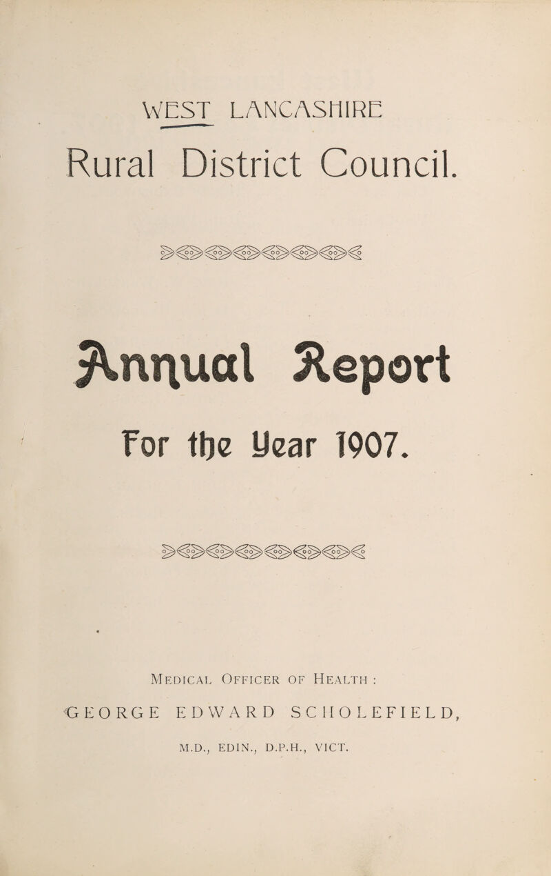 WEST LANCASHIRE Rural District Council. For tbe year 1907. Medical Officer of Health : GEORGE EDWARD SCHOLEFIELD, M.D., EDIN., D.P.H., VICT.