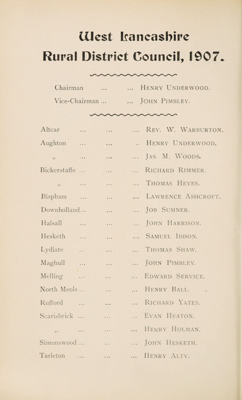 lilest Iiancasbirc Rural District Council, 1907. Chairman ... ... Henry Underwood. Vice-Chairman ... ... JOHN PlMBLEY. Altcar Aughton Bickerstaffe ... Bispham Downholland... Halsall Hesketh Lydiate Maghull Melling North Meols... Rufford Scarisbrick ... j i Simons wood ... Tarleton Rev. W. Warrurton.. Henry Underwood, Jas. M. Woods. Richard Rimmer. Thomas Heyes. Lawrence Ashcroft. Job Sumner. John Harrison. Samuel Iddon. Thomas Shaw. John Pimbley. Edward Service. Henry Ball. Richard Yates. Evan Heaton. Henry Holman. John Hesketh. Henry Alty.