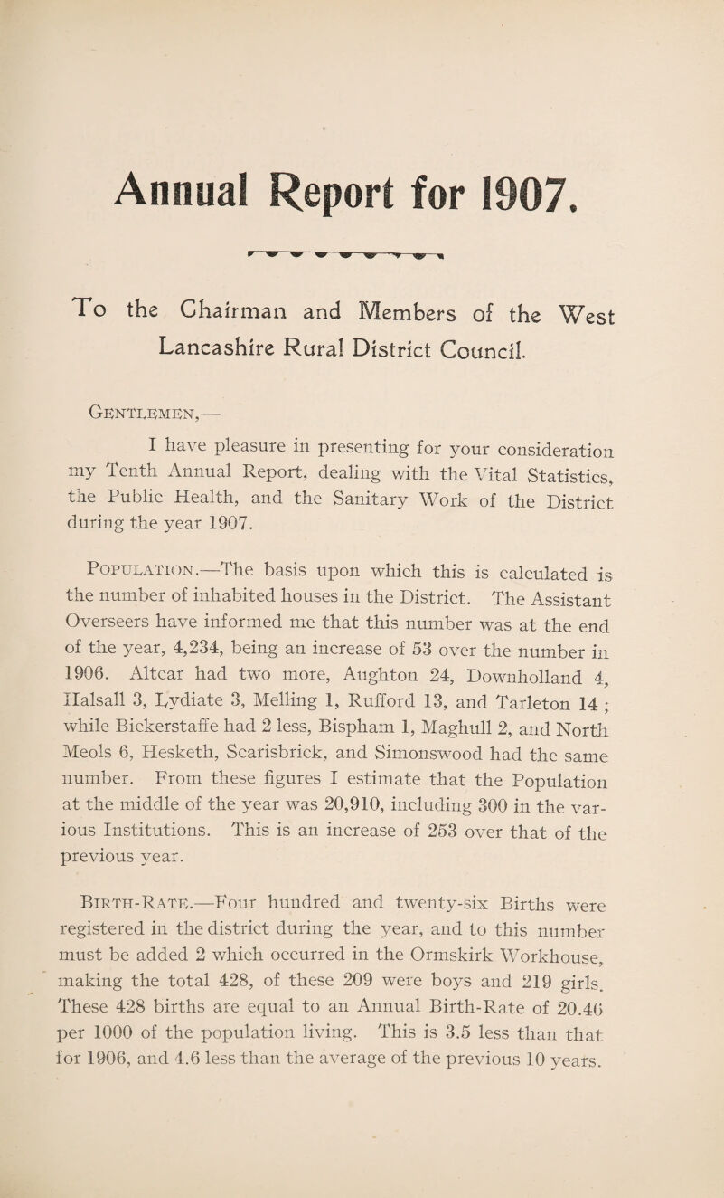 Annual Report for 191)7. To the Chairman and Members of the West Lancashire Rural District Council. Gentlemen,-- I have pleasure in presenting for your consideration my Tenth Annual Report, dealing with the Vital Statistics, the Public Health, and the Sanitary Work of the District during the year 1907. Population.—The basis upon which this is calculated is the number of inhabited houses in the District. The Assistant Overseers have informed me that this number was at the end of the year, 4,234, being an increase of 53 over the number in 1906. Altcar had two more, Aughton 24, Downholland 4, Halsall 3, Dydiate 3, Melling 1, Rufford 13, and Tarleton 14 ; while Bickerstaffe had 2 less, Bispham 1, Maghull 2, and North Meols 6, Hesketh, Scarisbrick, and Simonswood had the same number. From these figures I estimate that the Population at the middle of the year was 20,910, including 300 in the var¬ ious Institutions. This is an increase of 253 over that of the previous year. Birth-Rate.—Four hundred and twenty-six Births were registered in the district during the year, and to this number must be added 2 which occurred in the Ormskirk Workhouse, making the total 428, of these 209 were boys and 219 girls„ These 428 births are equal to an Annual Birth-Rate of 20.46 per 1000 of the population living. This is 3.5 less than that
