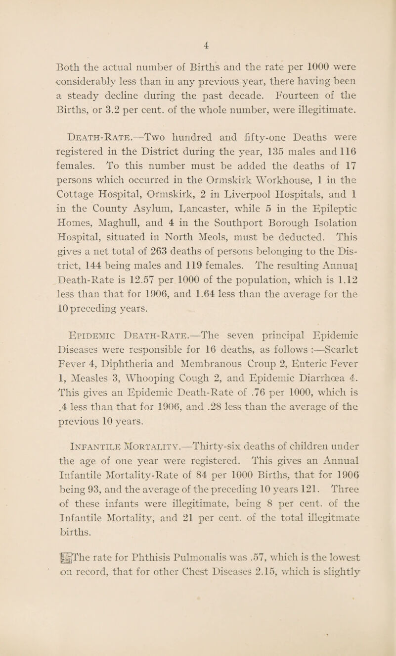 Both the actual number of Births and the rate per 1000 were considerably less than in any previous year, there having been a steady decline during the past decade. Fourteen of the Births, or 3.2 per cent, of the whole number, were illegitimate. Death-Rate.—Two hundred and fifty-one Deaths were registered in the District during the year, 135 males and 116 females. To this number must be added the deaths of 17 persons which occurred in the Ormskirk Workhouse, 1 in the Cottage Hospital, Ormskirk, 2 in Liverpool Hospitals, and 1 in the County Asylum, Lancaster, while 5 in the Epileptic Homes, Maghull, and 4 in the Southport Borough Isolation Hospital, situated in North Meols, must be deducted. This gives a net total of 263 deaths of persons belonging to the Dis¬ trict, 144 being males and 119 females. The resulting Annual Death-Rate is 12.57 per 1000 of the population, wdiich is 1.12 less than that for 1906, and 1.64 less than the average for the 10 preceding years. Epidemic Death-Rate.—The seven principal Epidemic Diseases were responsible for 16 deaths, as follows :—Scarlet Fever 4, Diphtheria and Membranous Croup 2, Enteric Fever 1, Measles 3, Whooping Cough 2, and Epidemic Diarrhoea 4. This gives an Epidemic Death-Rate of .76 per 1000, which is .4 less than that for 1906, and .28 less than the average of the previous 10 years. Ineantiee Mortality.—Thirty-six deaths of children under the age of one year were registered. This gives an Annual Infantile Mortality-Rate of 84 per 1000 Births, that for 1906 being 93, and the average of the preceding 10 years 121. Three of these infants were illegitimate, being 8 per cent, of the Infantile Mortality, and 21 per cent, of the total illegitmate births. fTy.The rate for Phthisis Pulmonalis was .57, which is the lowest on record, that for other Chest Diseases 2.15, which is slightly
