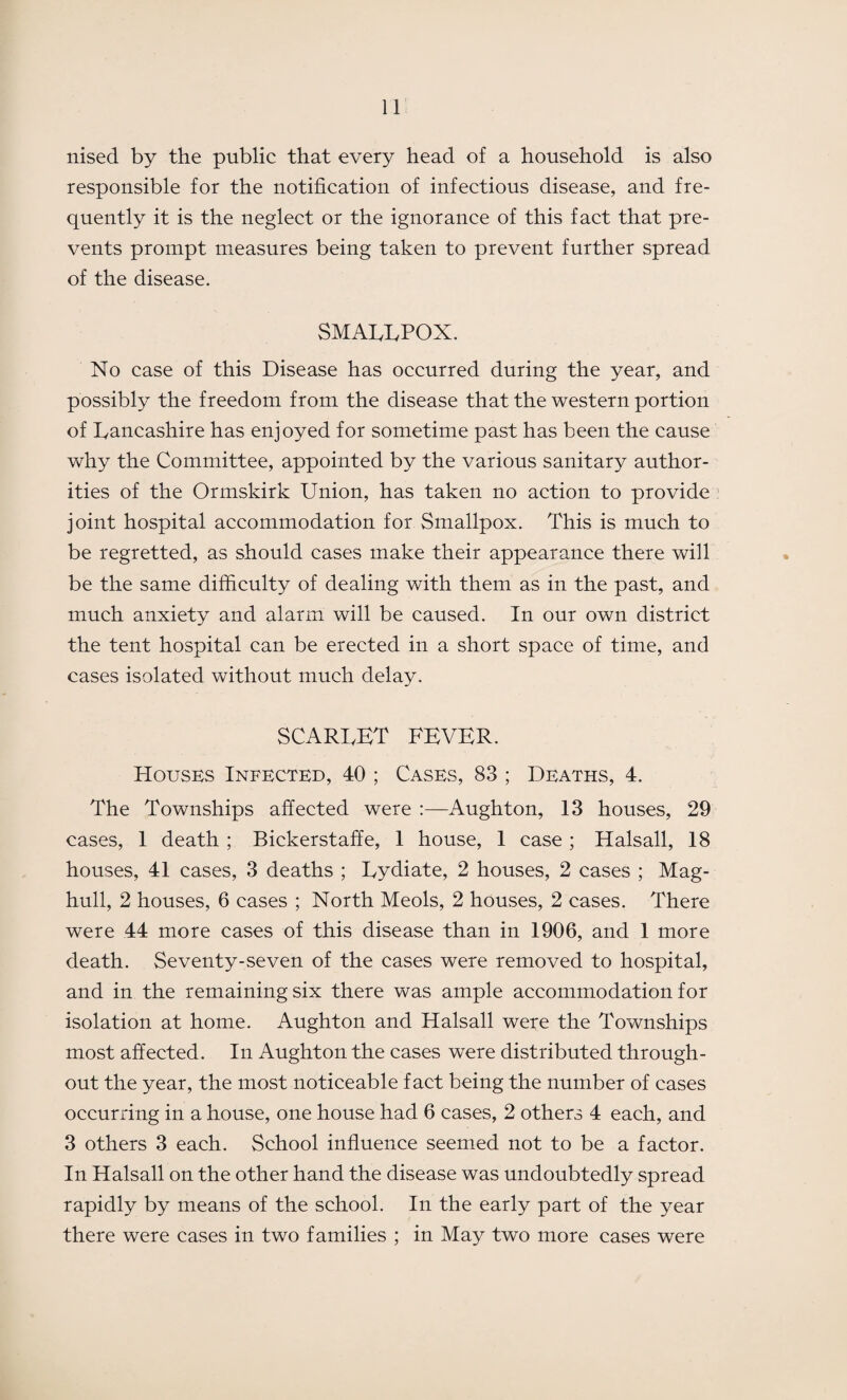 nised by the public that every head of a household is also responsible for the notification of infectious disease, and fre¬ quently it is the neglect or the ignorance of this fact that pre¬ vents prompt measures being taken to prevent further spread of the disease. SMALLPOX. No case of this Disease has occurred during the year, and possibly the freedom from the disease that the western portion of Lancashire has enjoyed for sometime past has been the cause why the Committee, appointed by the various sanitary author¬ ities of the Ormskirk Union, has taken no action to provide joint hospital accommodation for Smallpox. This is much to be regretted, as should cases make their appearance there will be the same difficulty of dealing with them as in the past, and much anxiety and alarm will be caused. In our own district the tent hospital can be erected in a short space of time, and cases isolated without much delay. scarlet fever. Houses Infected, 40 ; Cases, 83 ; Deaths, 4. The Townships affected were Aughton, 13 houses, 29 cases, 1 death ; Bickerstaffe, 1 house, 1 case ; Halsall, 18 houses, 41 cases, 3 deaths ; Lydiate, 2 houses, 2 cases ; Mag- hull, 2 houses, 6 cases ; North Meols, 2 houses, 2 cases. There were 44 more cases of this disease than in 1906, and 1 more death. Seventy-seven of the cases were removed to hospital, and in the remaining six there was ample accommodation for isolation at home. Aughton and Halsall were the Townships most affected. In Aughton the cases were distributed through¬ out the year, the most noticeable fact being the number of cases occurring in a house, one house had 6 cases, 2 others 4 each, and 3 others 3 each. School influence seemed not to be a factor. In Halsall on the other hand the disease was undoubtedly spread rapidly by means of the school. In the early part of the year there were cases in two families ; in May two more cases were