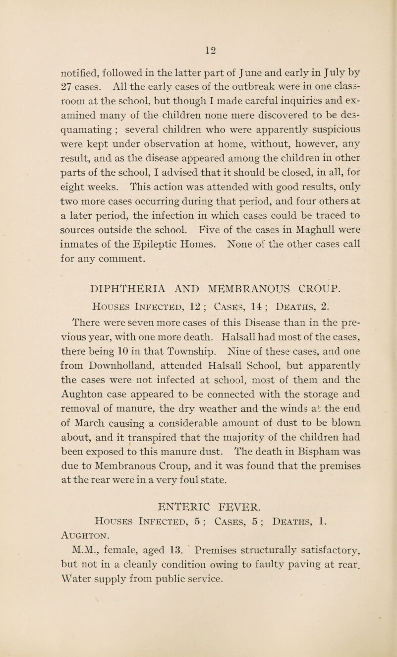 notified, followed in the latter part of J une and early in J uly by 27 cases. All the early cases of the outbreak were in one class¬ room at the school, but though I made careful inquiries and ex¬ amined many of the children none mere discovered to be des¬ quamating ; several children who were apparently suspicious were kept under observation at home, without, however, any result, and as the disease appeared among the children in other parts of the school, I advised that it should be closed, in all, for eight weeks. This action was attended with good results, only two more cases occurring during that period, and four others at a later period, the infection in which cases could be traced to sources outside the school. Five of the cases in Maghull were inmates of the Epileptic Homes. None of the other cases call for any comment. DIPHTHERIA AND MEMBRANOUS CROUP. Houses Infected, 12 ; Cases, 14; Deaths, 2. There were seven more cases of this Disease than in the pre¬ vious year, with one more death. Halsall had most of the cases, there being 10 in that Township. Nine of these cases, and one from Downholland, attended Halsall School, but apparently the cases were not infected at school, most of them and the Aughton case appeared to be connected with the storage and removal of manure, the dry weather and the winds at the end of March causing a considerable amount of dust to be blown about, and it transpired that the majority of the children had been exposed to this manure dust. The death in Bispham was due to Membranous Croup, and it was found that the premises at the rear were in a very foul state. ENTERIC FEVER. Houses Infected, 5; Cases, 5; Deaths, 1. Aughton. M.M., female, aged 13. Premises structurally satisfactory, but not in a cleanly condition owing to faulty paving at rear. Water supply from public service.