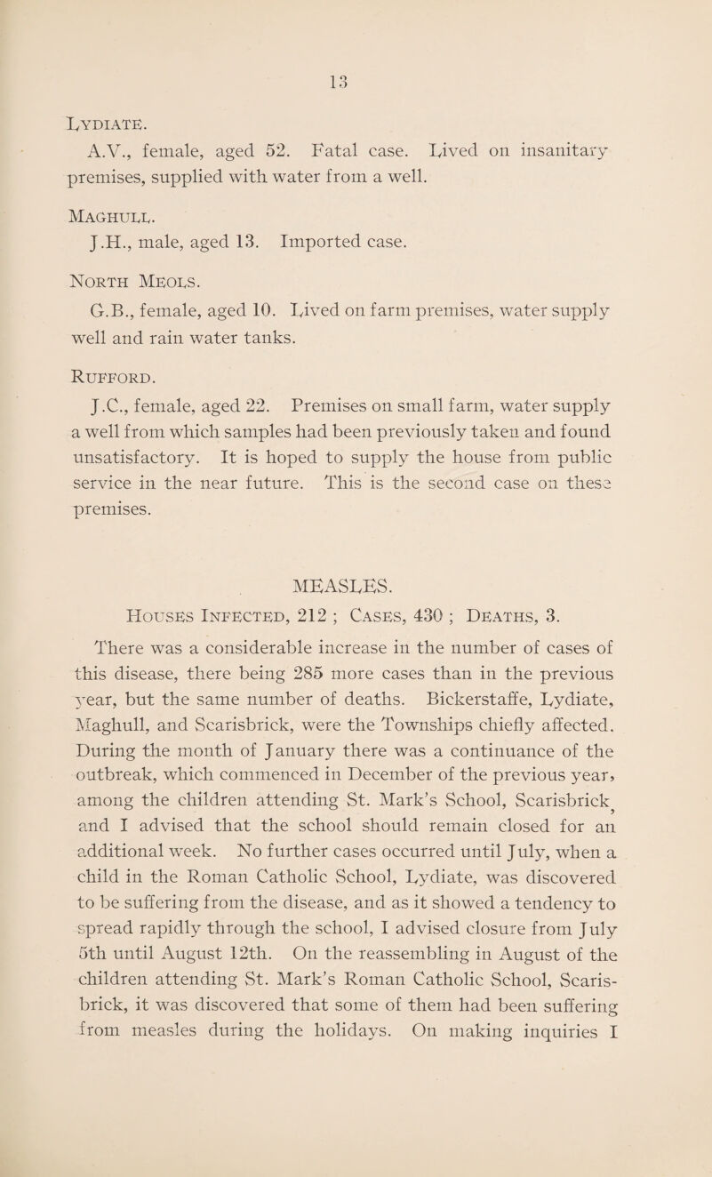 Lydiate. A.V., female, aged 52. Fatal case. Lived on insanitary premises, supplied with water from a well. Maghuee. J.H., male, aged 13. Imported case. North Meoes. G.B., female, aged 10. Lived on farm premises, water supply well and rain water tanks. Rueford. J.C., female, aged 22. Premises on small farm, water supply a well from which samples had been previously taken and found unsatisfactory. It is hoped to supply the house from public service in the near future. This is the second case on these premises. MEASLES. Houses Infected, 212 ; Cases, 430 ; Deaths, 3. There was a considerable increase in the number of cases of this disease, there being 285 more cases than in the previous year, but the same number of deaths. Bickerstaffe, Lydiate, Maghull, and Scarisbrick, were the Townships chiefly affected. During the month of J anuary there was a continuance of the outbreak, which commenced in December of the previous year, among the children attending St. Mark’s School, Scarisbrick and I advised that the school should remain closed for an additional week. No further cases occurred until July, when a child in the Roman Catholic School, Lydiate, was discovered to be suffering from the disease, and as it showed a tendency to spread rapidly through the school, I advised closure from July 5th until August 12th. On the reassembling in August of the children attending St. Mark’s Roman Catholic School, Scaris¬ brick, it was discovered that some of them had been suffering