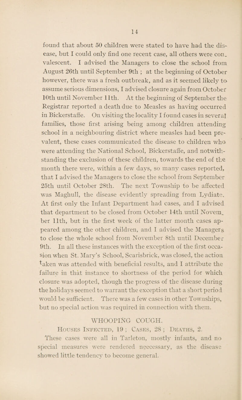 found that about 50 children were stated to have had the dis¬ ease, but I could only find one recent case, all others were con. valescent. I advised the Managers to close the school from August 26th until September 9th ; at the beginning of October however, there was a fresh outbreak, and as it seemed likely to assume serious dimensions, I advised closure again from October 10th until November 11th. At the beginning of September the Registrar reported a death due to Measles as having occurred in Bickerstaffe. On visiting the locality I found cases in several families, those first arising being among children attending school in a neighbouring district where measles had been pre¬ valent, these cases communicated the disease to children who were attending the National School, Bickerstaffe, and notwith¬ standing the exclusion of these children, towards the end of the month there were, within a few days, so many cases reported, that I advised the Managers to close the school from September 25th until October 28th. The next Township to be affected was Maghull, the disease evidently spreading from Uydiate. At first only the Infant Department had cases, and I advised that department to be closed from October 14th until Novem. ber 11th, but in the first week of the latter month cases ap¬ peared among the other children, and I advised the Managers to close the whole school from November 8th until December 9th. In all these instances with the exception of the first occa¬ sion when St. Mary’s School, Scarisbrick, was closed, the action taken was attended with beneficial results, and I attribute the failure in that instance to shortness of the period for which closure was adopted, though the progress of the disease during the holidays seemed to warrant the exception that a short period would be sufficient. There was a few cases in other Townships, but no special action was required in connection with them. WHOOPING COUGH. Houses Infected, 19 ; Cases, 28 ; Deaths, 2. These cases were all in Tarleton, mostly infants, and no special measures were rendered neecessary, as the disease showed little tendency to become general.
