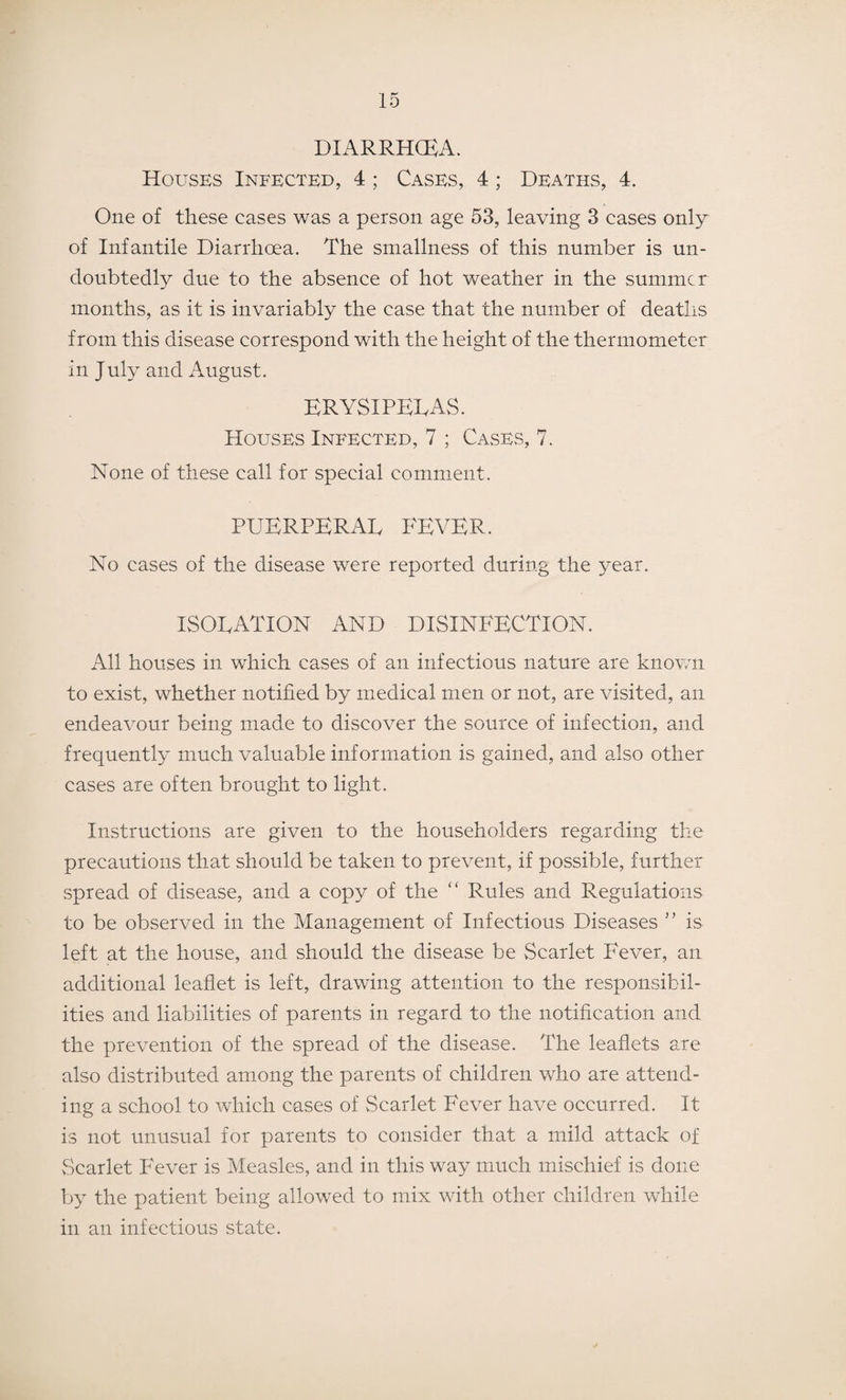 DIARRHOEA. Houses Infected, 4; Cases, 4; Deaths, 4. One of these cases was a person age 53, leaving 3 cases only of Infantile Diarrhoea. The smallness of this number is un¬ doubtedly due to the absence of hot weather in the summer months, as it is invariably the ease that the number of deaths from this disease correspond with the height of the thermometer in July and August. ERYSIPELAS. Houses Infected, 7 ; Cases, 7. None of these call for special comment. PUERPERAL FEVER. No cases of the disease were reported during the year. ISOLATION AND DISINFECTION. All houses in which cases of an infectious nature are known to exist, whether notified by medical men or not, are visited, an endeavour being made to discover the source of infection, and frequently much valuable information is gained, and also other cases are often brought to light. Instructions are given to the householders regarding the precautions that should be taken to prevent, if possible, further spread of disease, and a copy of the “ Rules and Regulations to be observed in the Management of Infectious Diseases ” is left at the house, and should the disease be Scarlet Fever, an additional leaflet is left, drawing attention to the responsibil¬ ities and liabilities of parents in regard to the notification and the prevention of the spread of the disease. The leaflets are also distributed among the parents of children who are attend¬ ing a school to which cases of Scarlet Fever have occurred. It is not unusual for parents to consider that a mild attack of Scarlet Fever is Measles, and in this way much mischief is done by the patient being allowed to mix with other children while in an infectious state.
