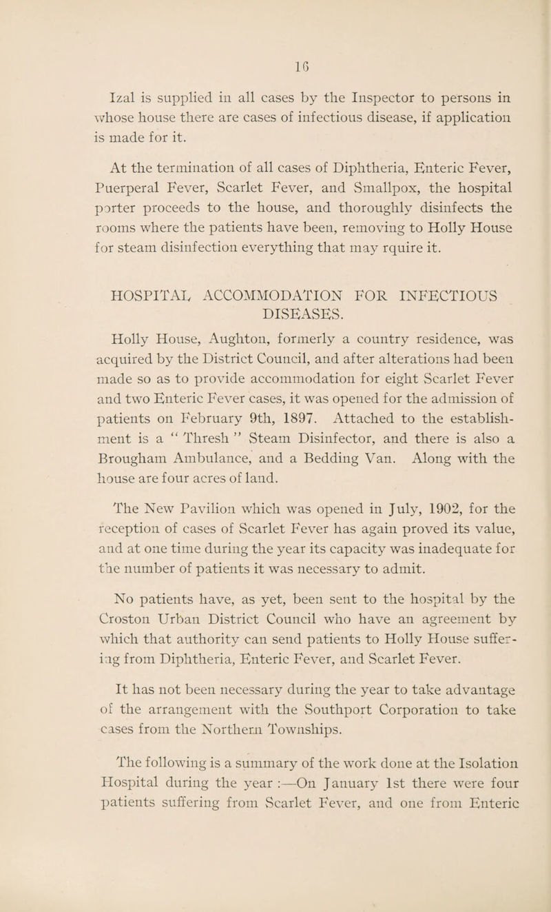 Izal is supplied in all cases by the Inspector to persons in whose house there are cases of infectious disease, if application is made for it. At the termination of all cases of Diphtheria, Enteric Fever, Puerperal Fever, Scarlet Fever, and Smallpox, the hospital porter proceeds to the house, and thoroughly disinfects the rooms where the patients have been, removing to Holly House for steam disinfection everything that may rquire it. HOSPITAL ACCOMMODATION FOR INFECTIOUS DISEASES. Holly House, Aughton, formerly a country residence, was acquired by the District Council, and after alterations had been made so as to provide accommodation for eight Scarlet Fever and two Enteric Fever cases, it was opened for the admission of patients on February 9th, 1897. Attached to the establish¬ ment is a “ Thresh ” Steam Disinfector, and there is also a Brougham Ambulance, and a Bedding Van. Along with the house are four acres of land. The New Pavilion which was opened in July, 1902, for the reception of cases of Scarlet Fever has again proved its value, and at one time during the year its capacity was inadequate for the number of patients it was necessary to admit. No patients have, as yet, been sent to the hospital by the Croston Urban District Council who have an agreement by which that authority can send patients to Holly House suffer¬ ing from Diphtheria, Enteric Fever, and Scarlet Fever. It has not been necessary during the year to take advantage of the arrangement with the Southport Corporation to take cases from the Northern Townships. The following is a summary of the work done at the Isolation Plospital during the year :—On January 1st there were four patients suffering from Scarlet Fever, and one from Enteric
