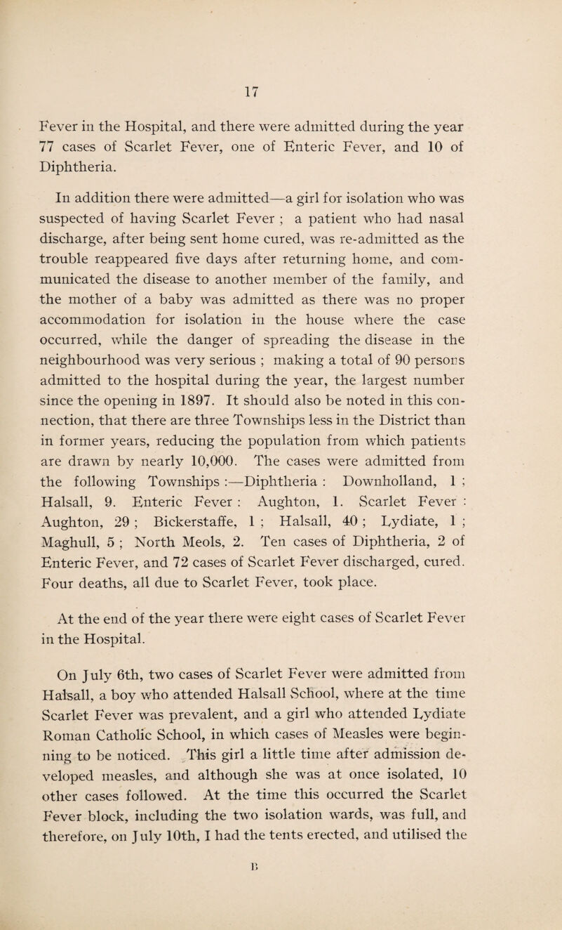 Fever in the Hospital, and there were admitted during the year 77 cases of Scarlet Fever, one of Enteric Fever, and 10 of Diphtheria. In addition there were admitted—a girl for isolation who was suspected of having Scarlet Fever ; a patient who had nasal discharge, after being sent home cured, was re-admitted as the trouble reappeared five days after returning home, and com¬ municated the disease to another member of the family, and the mother of a baby was admitted as there was no proper accommodation for isolation in the house where the case occurred, while the danger of spreading the disease in the neighbourhood was very serious ; making a total of 90 persons admitted to the hospital during the year, the largest number since the opening in 1897. It should also be noted in this con¬ nection, that there are three Townships less in the District than in former years, reducing the population from which patients are drawn by nearly 10,000. The cases were admitted from the following Townships :—Diphtheria : Downholland, 1 ; Halsall, 9. Enteric Fever : Aughton, 1. Scarlet Fever : Aughton, 29 ; Bickerstaffe, 1 ; Halsall, 40 ; Eydiate, 1 ; Maghull, 5 ; North Meols, 2. Ten cases of Diphtheria, 2 of Enteric Fever, and 72 cases of Scarlet Fever discharged, cured. Four deaths, all due to Scarlet Fever, took place. At the end of the year there were eight cases of Scarlet Fever in the Hospital. On July 6th, two cases of Scarlet Fever were admitted from Halsall, a boy who attended Halsall School, where at the time Scarlet Fever was prevalent, and a girl who attended Lydiate Roman Catholic School, in which cases of Measles were begin¬ ning to be noticed. This girl a little time after admission de¬ veloped measles, and although she was at once isolated, 10 other cases followed. At the time this occurred the Scarlet Fever block, including the two isolation wards, was full, and therefore, on July 10th, I had the tents erected, and utilised the r>