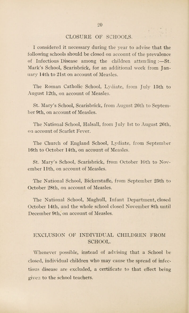 CLOSURE OF SCHOOLS. I considered it necessary during the year to advise that the following schools should be closed on account of the prevalence of Infectious Disease among the children attending :—St. Mark’s School, Scarisbrick, for an additional week from Jan¬ uary I4th to 21st on account of Measles. The Roman Catholic School, Lydiate, from July 15th to August 12th, on account of Measles. St. Mary’s School, Scarisbrick, from August 26th to Septem¬ ber 9th, on account of Measles. The National School, Halsall, from July 1st to August 26th, on account of Scarlet Fever. The Church of England School, Lydiate, from September 16th to October 14th, on account of Measles. St. Mary’s School, Scarisbrick, from October 10th to Nov¬ ember 11th, on account of Measles. The National School, Bickerstaffe, from September 25th to October 28th, on account of Measles. The National School, Maghull, Infant Department, closed October 14th, and the whole school closed November 8th until December 9th, on account of Measles. EXCLUSION OF INDIVIDUAL CHILDREN FROM SCHOOL. Whenever possible, instead of advising that a School be closed, individual children who may cause the spread of infec¬ tious disease are excluded, a certificate to that effect being given to the school teachers.