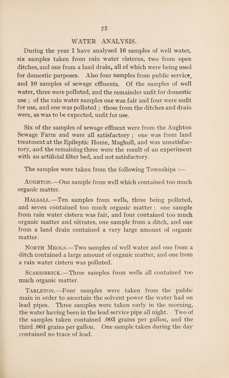 ?3 WATER ANALYSIS. During the year I have analysed 16 samples of well water, six samples taken from rain water cisterns, two from open ditches, and one from a land drain, all of which were being used for domestic purposes. Also four samples from public service, and 10 samples of sewage effluents. Of the samples of well water, three were polluted, and the remainder unfit for domestic use ; of the rain water samples one was fair and four were unfit for use, and one was polluted ; those from the ditches and drain were, as was to be expected, unfit for use. Six of the samples of sewage effluent were from the Aughton Sewage Farm and were all satisfactory ; one was from land treatment at the Epileptic Home, Maghull, and was unsatisfac¬ tory, and the remaining three were the result of an experiment with an artificial filter bed, and not satisfactory. The samples were taken from the following Townships :— Aughton.—One sample from well which contained too much organic matter. Harsaee.—Ten samples from wells, three being polluted, and seven contained too much organic matter ; one sample from rain water cistern was fair, and four contained too much organic matter and nitrates, one sample from a ditch, and one from a land drain contained a very large amount of organic matter. North Meols.—Two samples of well water and one from a ditch contained a large amount of organic matter, and one from a rain water cistern was polluted. Scarisbrick.—Three samples from wells all contained too much organic matter. Tareeton.—Four samples were taken from the public main in order to ascertain the solvent power the water had on lead pipes. Three samples were taken early in the morning, the water having been in the lead service pipe all night. Two of the samples taken contained .003 grains per gallon, and the third .001 grains per gallon. One sample taken during the day contained no trace of lead.
