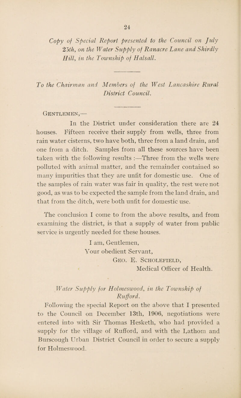 Copy of Special Report presented to the Council on July 25th, on the Water Supply of Ranacre Lane and Shirdly Hill, in the Township of Hals all. To the Chairman and Members of the West Lancashire Rural District Council. Gentlemen,— In the District under consideration there are 24 houses. Fifteen receive their supply from wells, three from rain water cisterns, two have both, three from a land drain, and one from a ditch. Samples from all these sources have been taken with the following results Three from the wells were polluted with animal matter, and the remainder contained so many impurities that they are unfit for domestic use. One of the samples of rain water was fair in quality, the rest were not good, as was to be expected the sample from the land drain, and that from the ditch, were both unfit for domestic use. The conclusion I come to from the above results, and from examining the district, is that a supply of water from public service is urgently needed for these houses. I am, Gentlemen, Your obedient Servant, Geo. E. Schoeefietd, Medical Officer of Health. Water Supply for Holmeswood, in the Township of Rufford. Following the special Report on the above that I presented to the Council on December 13th, 1906, negotiations were entered into with Sir Thomas Hesketh, who had provided a supply for the village of Rufford, and with the Fathom and Burscough Urban District Council in order to secure a supply for Holmeswood.