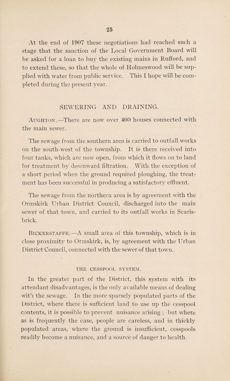At the end of 1907 these negotiations had reached such a stage that the sanction of the Local Government Board will be asked for a loan to buy the existing mains in Rufford, and to extend these, so that the wdiole of Holmeswood will be sup¬ plied with water from public service. This I hope will be com¬ pleted during the present year. SEWERING AND DRAINING. Aughton.—There are now over 400 houses connected with the main sewer. The sewage from the southern area is carried to outfall works on the south-west of the township. It is there received into four tanks, which are now open, from which it flows on to land for treatment by downward filtration. With the exception of a short period when the ground required ploughing, the treat¬ ment has been successful in producing a satisfactory effluent. The sewage from the northern area is by agreement with the Ormskirk Urban District Council, discharged into the main sewer of that town, and carried to its outfall works in Scaris- brick. Bickerstaffe.—A small area of this township, which is in close proximity to Ormskirk, is, by agreement with the Urban District Council, connected with the sewer of that town. THE CESSPOOL SYSTEM. In the greater part of the District, this system with its attendant disadvantages, is the only available means of dealing with the sewage. In the more sparsely populated parts of the District, where there is sufficient land to use up the cesspool contents, it is possible to prevent nuisance arising ; but where as is frequently the case, people are careless, and in thickly populated areas, where the ground is insufficient, cesspools readily become a nuisance, and a source of danger to health.