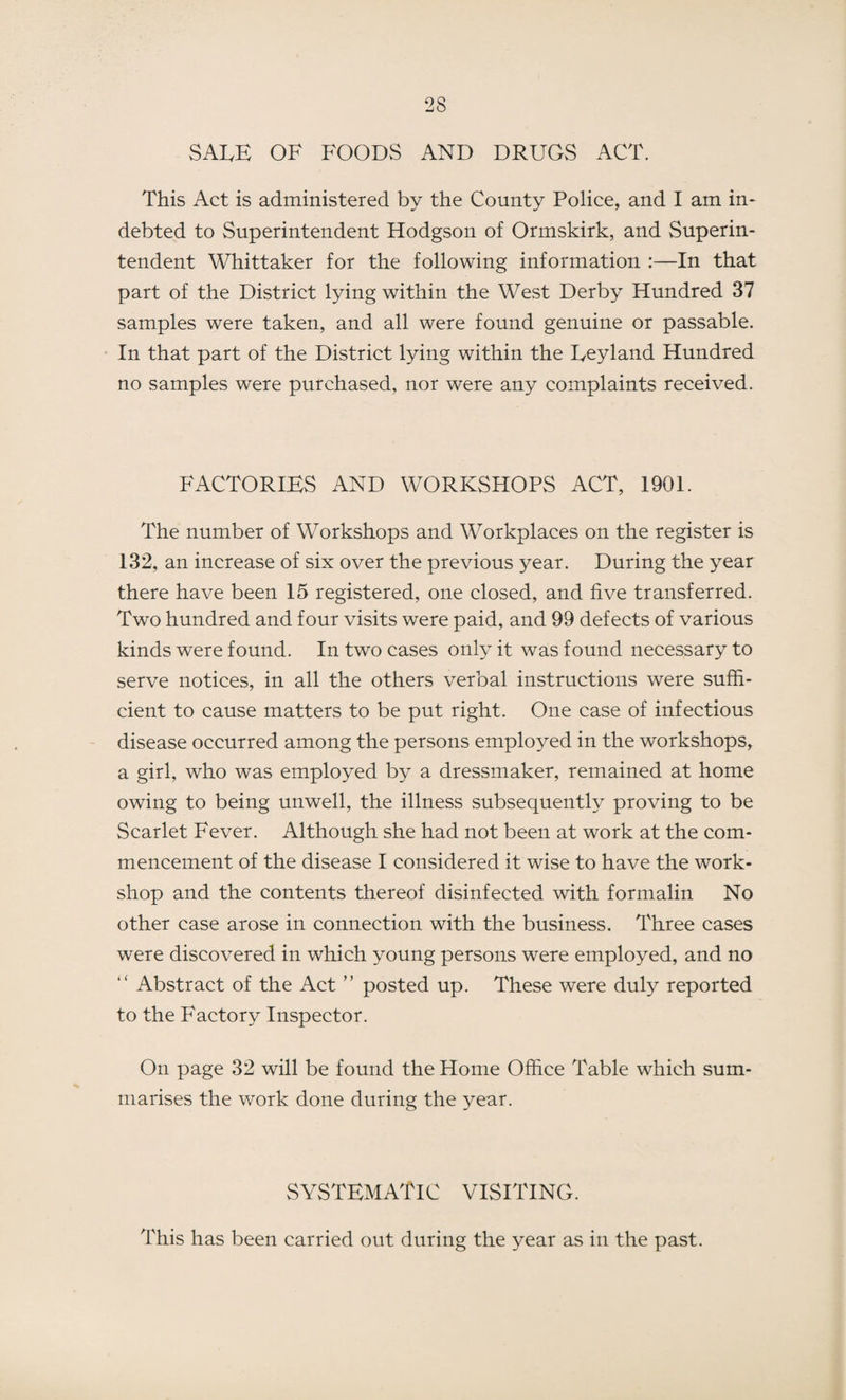 SALE OF FOODS AND DRUGS ACT. This Act is administered by the County Police, and I am in¬ debted to Superintendent Hodgson of Ormskirk, and Superin¬ tendent Whittaker for the following information :—In that part of the District lying within the West Derby Hundred 37 samples were taken, and all were found genuine or passable. In that part of the District lying within the Leyland Hundred no samples were purchased, nor were any complaints received. FACTORIES AND WORKSHOPS ACT, 1901. The number of Workshops and Workplaces on the register is 132, an increase of six over the previous year. During the year there have been 15 registered, one closed, and five transferred. Two hundred and four visits were paid, and 99 defects of various kinds were found. In two cases only it was found necessary to serve notices, in all the others verbal instructions were suffi¬ cient to cause matters to be put right. One case of infectious disease occurred among the persons employed in the workshops, a girl, who was employed by a dressmaker, remained at home owing to being unwell, the illness subsequently proving to be Scarlet Fever. Although she had not been at work at the com¬ mencement of the disease I considered it wise to have the work¬ shop and the contents thereof disinfected with formalin No other case arose in connection with the business. Three cases were discovered in which young persons were employed, and no “ Abstract of the Act ” posted up. These were duly reported to the Factory Inspector. On page 32 will be found the Home Office Table which sum¬ marises the work done during the year. SYSTEMATIC VISITING. This has been carried out during the year as in the past.