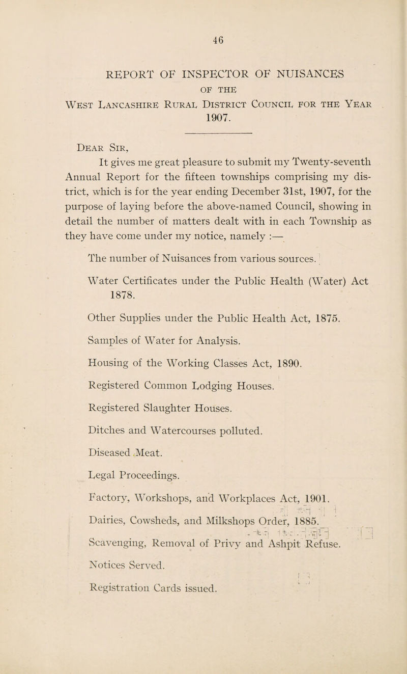REPORT OF INSPECTOR OF NUISANCES OF THE West Lancashire Rurae District Councie for the Year 1907. Dear Sir, It gives me great pleasure to submit my Twenty-seventh Annual Report for the fifteen townships comprising my dis¬ trict, which is for the year ending December 31st, 1907, for the purpose of laying before the above-named Council, showing in detail the number of matters dealt with in each Township as they have come under my notice, namely :— The number of Nuisances from various sources. Water Certificates under the Public Health (Water) Act 1878. Other Supplies under the Public Health Act, 1875. Samples of Water for Analysis. Housing of the Working Classes Act, 1890. Registered Common Lodging Houses. Registered Slaughter Houses. Ditches and Watercourses polluted. Diseased Meat. Legal Proceedings. Factory, Workshops, and Workplaces Act, 1901. ,.V -UH 1 Dairies, Cowsheds, and Milkshops Order, 1885. . . P't vi-cfTl Scavenging, Removal of Privy and Ashpit Refuse. Notices Served. t ”, l •« Registration Cards issued.