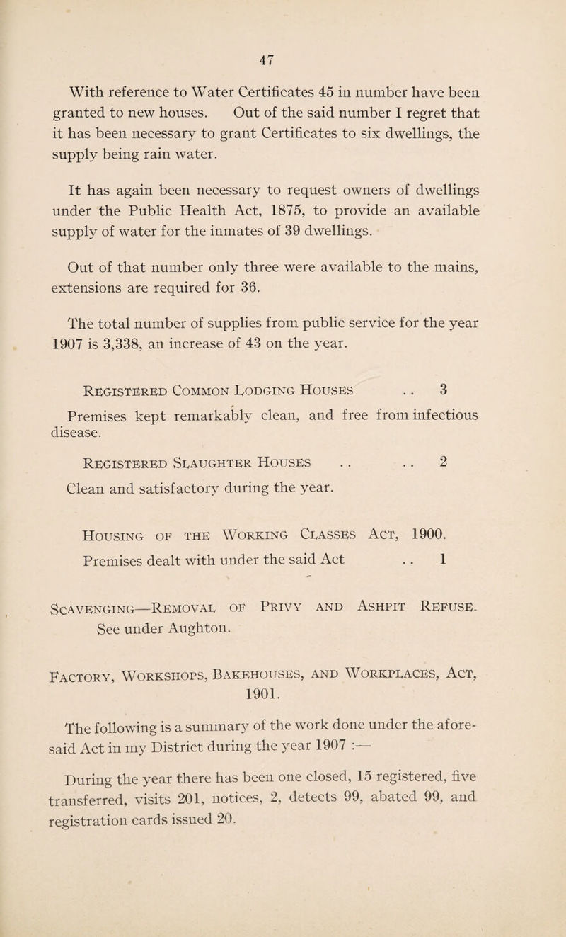 With reference to Water Certificates 45 in number have been granted to new houses. Out of the said number I regret that it has been necessary to grant Certificates to six dwellings, the supply being rain water. It has again been necessary to request owners of dwellings under the Public Health Act, 1875, to provide an available supply of water for the inmates of 39 dwellings. Out of that number only three were available to the mains, extensions are required for 36. The total number of supplies from public service for the year 1907 is 3,338, an increase of 43 on the year. Registered Common Lodging Houses .. 3 Premises kept remarkably clean, and free from infectious disease. Registered Slaughter Houses .. .. 2 Clean and satisfactory during the year. Housing of the Working Classes Act, 1900. Premises dealt with under the said Act . . 1 Scavenging—Removal of Privy and Ashpit Refuse. See under Aughton. Factory, Workshops, Bakehouses, and Workplaces, Act, 1901. The following is a summary of the work done under the afore¬ said Act in my District during the year 1907 During the year there has been one closed, 15 registered, five transferred, visits 201, notices, 2, detects 99, abated 99, and registration cards issued 20.