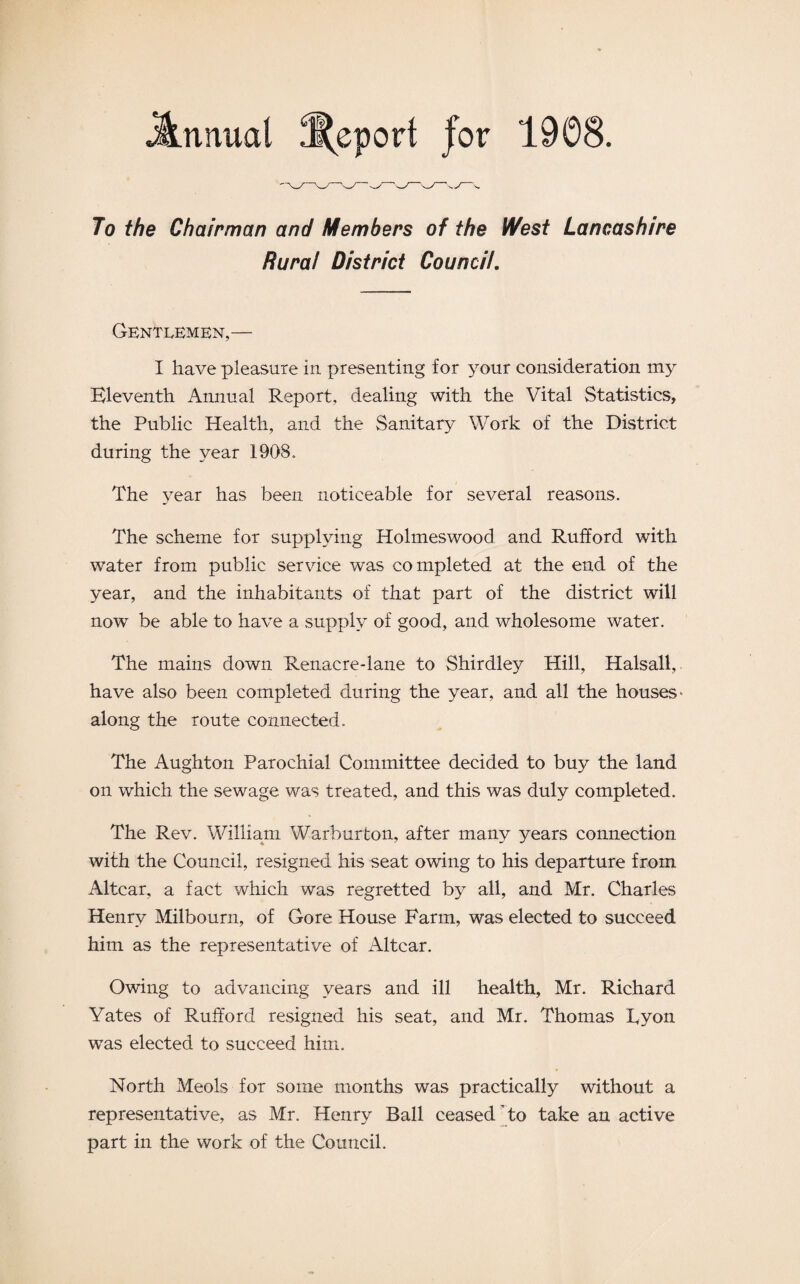 To the Chairman and Members of the West Lancashire Rural District Council, Gentlemen,— I have pleasure in presenting for your consideration my Eleventh Annual Report, dealing with the Vital Statistics, the Public Health, and the Sanitary Work of the District during the year 1908. The year has been noticeable for several reasons. The scheme for supplying Holmeswood and Ruhord with water from public service was completed at the end of the year, and the inhabitants of that part of the district will now be able to have a supply of good, and wholesome water. The mains down Renacre-lane to Shirdley Hill, Halsall, have also been completed during the year, and all the houses* along the route connected. The Aughton Parochial Committee decided to buy the land on which the sewage was treated, and this was duly completed. The Rev. William Warburton, after many years connection with the Council, resigned his seat owing to his departure from Altcar, a fact which was regretted by all, and Mr. Charles Henry Milbourn, of Gore House Farm, was elected to succeed him as the representative of Altcar. Owing to advancing years and ill health, Mr. Richard Yates of Rulford resigned his seat, and Mr. Thomas Tyon was elected to succeed him. North Meols for some months was practically without a representative, as Mr. Henry Ball ceased to take an active part in the work of the Council.