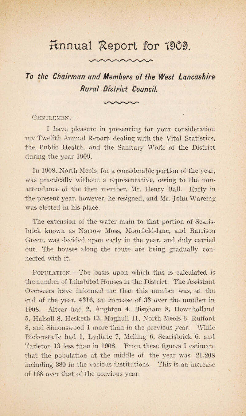 Annual 'Report for tDGf). To the Chairman and Members of the West Lancashire Rural District Council. Gentlemen,— I have pleasure in presenting for your consideration my Twelfth Annual Report, dealing with the Vital Statistics, the Public Health, and the Sanitary Work of the District during the year 1909. In 1908, North Meols, for a considerable portion of the year, was practically without a representative, owing to the non- attendance of the then member, Mr. Henry Ball. Early in the present year, however, he resigned, and Mr. John Wareing was elected in his place. The extension of the water main to that portion of Scaris- brick known as Narrow Moss, Moorfield-lane, and Barrison Green, was decided upon early in the year, and duly carried out. The houses along the route are being gradually con¬ nected with it. Population.—The basis upon which this is calculated is the number of Inhabited Houses in the District. The Assistant Overseers have informed me that this number was, at the end of the year, 4316, an increase of 33 over the number in 1908. Altcar had 2, Aughton 4, Bispham 8, Downholland 5, Halsall 8, Hesketh 13, Maghull 11, North Meols 6, Rufford 8, and Simonswood 1 more than in the previous year. While Bickerstaffe had 1, Eydiate 7, Melling 6, Scarisbrick 6, and Tarleton 13 less than in 1908. From these figures I estimate that the population at the middle of the year was 21,208 including 380 in the various institutions. This is an increase of 168 over that of the previous year.