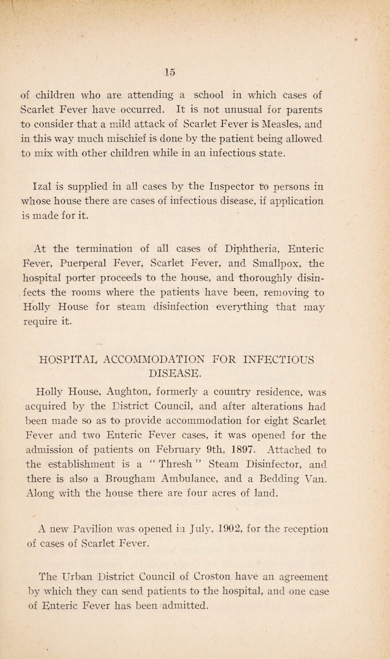 15 of children who are attending a school in which cases of Scarlet Fever have occurred. It is not unusual for parents to consider that a mild attack of Scarlet Fever is Measles, and in this way much mischief is done by the patient being allowed to mix with other children while in an infectious state. Izal is supplied in all cases by the Inspector to persons in whose house there are cases of infectious disease, if application is made for it. At the termination of all cases of Diphtheria, Enteric Fever, Puerperal Fever, Scarlet Fever, and Smallpox, the hospital porter proceeds to the house, and thoroughly disin¬ fects the rooms where the patients have been, removing to Holly House for steam disinfection everything that may require it. hospital accommodation for infectious DISEASE. Holly House, Aughton, formerfy a country residence, was acquired by the District Council, and after alterations had been made so as to provide accommodation for eight Scarlet Fever and two Enteric Fever cases, it was opened for the admission of patients on February 9th, 1897. Attached to the establishment is a “ Thresh ” Steam Disinfector, and there is also a Brougham Ambulance, and a Bedding Van. Along with the house there are four acres of land. A new Pavilion was opened in July, 1902, for the reception of cases of Scarlet Fever. The Urban District Council of Croston have an agreement by which they can send patients to the hospital, and one case of Enteric Fever has been admitted.